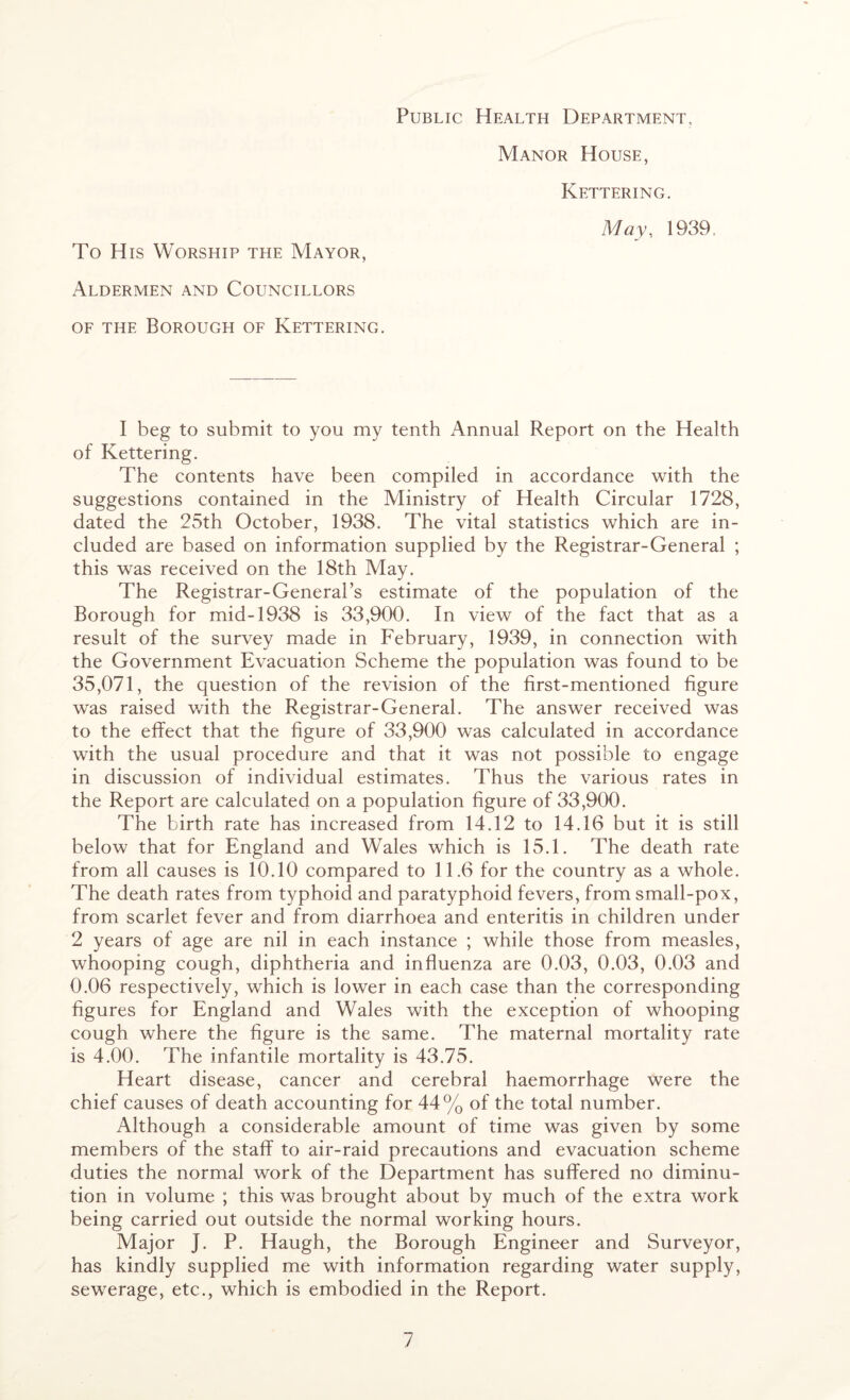 Public Health Department, Manor House, Kettering. May, 1939, To His Worship the Mayor, Aldermen and Councillors of the Borough of Kettering. I beg to submit to you my tenth Annual Report on the Health of Kettering. The contents have been compiled in accordance with the suggestions contained in the Ministry of Health Circular 1728, dated the 25th October, 1938. The vital statistics which are in¬ cluded are based on information supplied by the Registrar-General ; this was received on the 18th May. The Registrar-General’s estimate of the population of the Borough for mid-1938 is 33,900. In view of the fact that as a result of the survey made in February, 1939, in connection with the Government Evacuation Scheme the population was found to be 35,071, the question of the revision of the first-mentioned figure was raised with the Registrar-General. The answer received was to the effect that the figure of 33,900 was calculated in accordance with the usual procedure and that it was not possible to engage in discussion of individual estimates. Thus the various rates in the Report are calculated on a population figure of 33,900. The birth rate has increased from 14.12 to 14.16 but it is still below that for England and Wales which is 15.1. The death rate from all causes is 10.10 compared to 11.6 for the country as a whole. The death rates from typhoid and paratyphoid fevers, from small-pox, from scarlet fever and from diarrhoea and enteritis in children under 2 years of age are nil in each instance ; while those from measles, whooping cough, diphtheria and influenza are 0.03, 0.03, 0.03 and 0.06 respectively, which is lower in each case than the corresponding figures for England and Wales with the exception of whooping cough where the figure is the same. The maternal mortality rate is 4.00. The infantile mortality is 43.75. Heart disease, cancer and cerebral haemorrhage were the chief causes of death accounting for 44% of the total number. Although a considerable amount of time was given by some members of the staff to air-raid precautions and evacuation scheme duties the normal work of the Department has suffered no diminu¬ tion in volume ; this was brought about by much of the extra work being carried out outside the normal working hours. Major J. P. Haugh, the Borough Engineer and Surveyor, has kindly supplied me with information regarding water supply, sewerage, etc., which is embodied in the Report.