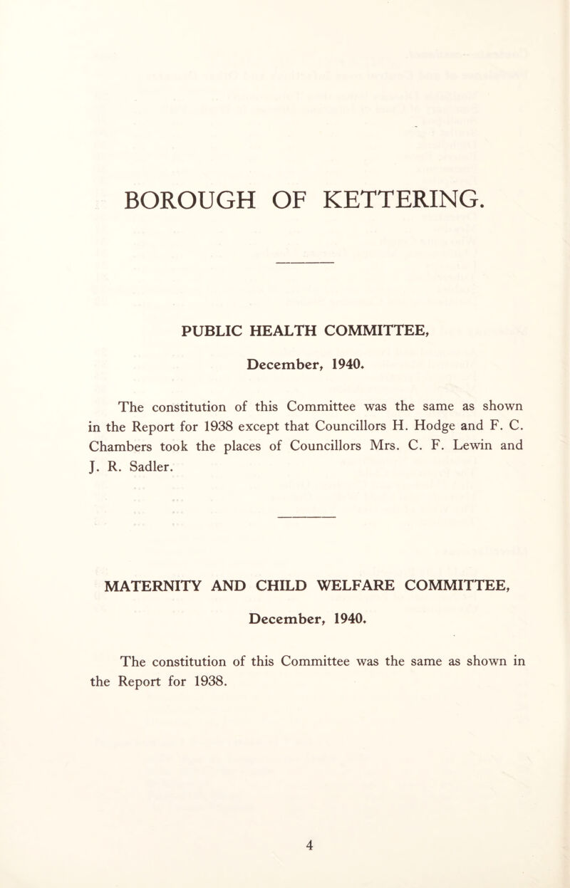 PUBLIC HEALTH COMMITTEE, December, 1940* The constitution of this Committee was the same as shown in the Report for 1938 except that Councillors H. Hodge and F. C. Chambers took the places of Councillors Mrs. C. F. Lewin and J. R. Sadler. MATERNITY AND CHILD WELFARE COMMITTEE, December, 1940* The constitution of this Committee was the same as shown in the Report for 1938.