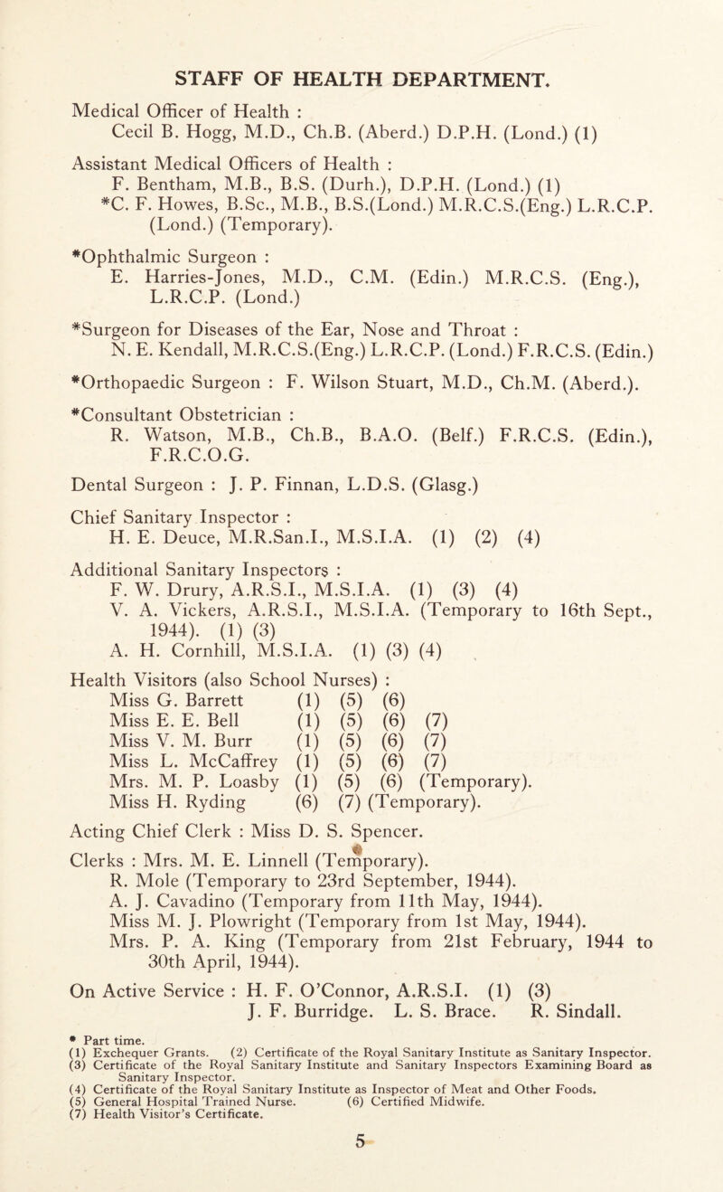 STAFF OF HEALTH DEPARTMENT* Medical Officer of Health : Cecil B. Hogg, M.D., Ch.B. (Aberd.) D.P.H. (Lond.) (1) Assistant Medical Officers of Health : F. Bentham, M.B., B.S. (Durh.), D.P.H. (Lond.) (1) *C. F. Howes, B.Sc., M.B., B.S.(Lond.) M.R.C.S.(Eng.) L.R.C.P. (Lond.) (Temporary). ^Ophthalmic Surgeon : E. Harries-Jones, M.D., C.M. (Edin.) M.R.C.S. (Eng.), L.R.C.P. (Lond.) ^Surgeon for Diseases of the Ear, Nose and Throat : N. E. Kendall, M.R.C.S.(Eng.) L.R.C.P. (Lond.) F.R.C.S. (Edin.) ^Orthopaedic Surgeon : F. Wilson Stuart, M.D., Ch.M. (Aberd.). ’’^'Consultant Obstetrician : R. Watson, M.B., Ch.B., B.A.O. (Belf.) F.R.C.S. (Edin.), F.R.C.O.G. Dental Surgeon : J. P. Finnan, L.D.S. (Glasg.) Chief Sanitary Inspector : H. E. Deuce, M.R.San.L, M.S.I.A. (1) (2) (4) Additional Sanitary Inspectors : F. W. Drury, A.R.S.L, M.S.I.A. (1) (3) (4) V. A. Vickers, A.R.S.L, M.S.I.A. (Temporary to 16th Sept., 1944). (1) (3) A. H. Cornhill, M.S.I.A. (1) (3) (4) Health Visitors (also School Nurses) : Miss G. Barrett (1) (5) (6) Miss E. E. Bell (1) (5) (6) (7) Miss V. M. Burr (1) (5) (6) (7) Miss L. McCaffrey (1) (5) (6) (7) Mrs. M. P. Loasby (1) (5) (6) (Temporary). Miss H. Ryding (6) (7) (Temporary). Acting Chief Clerk : Miss D. S. Spencer. Clerks : Mrs. M. E. Linnell (Temporary). R. Mole (Temporary to 23rd September, 1944). A. J. Cavadino (Temporary from 11th May, 1944). Miss M. J. Plowright (Temporary from 1st May, 1944). Mrs. P. A. King (Temporary from 21st February, 1944 to 30th April, 1944). On Active Service : H. F. O’Connor, A.R.S.L (1) (3) J. F. Burridge. L. S. Brace. R. Sindall. * Part time. (1) Exchequer Grants. (2) Certificate of the Royal Sanitary Institute as Sanitary Inspector. (3) Certificate of the Royal Sanitary Institute and Sanitary Inspectors Examining Board as Sanitary Inspector. (4) Certificate of the Royal Sanitary Institute as Inspector of Meat and Other Foods. (5) General Hospital Trained Nurse. (6) Certified Midwife. (7) Health Visitor’s Certificate.