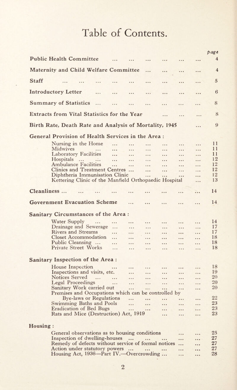 Table of Contents Public Health Committee Maternity and Child Welfare Committee S taff ... »«. ..» * ■ * * • • Introductory Letter Summary of Statistics ... Extracts from Vital Statistics for the Year Birth Rate, Death Rate and Analysis of Mortality, 1945 General Provision of Health Services in the Area : Nursing in the Home Midwives Laboratory Facilities Hospitals ... Ambulance Facilities Clinics and Treatment Centres ... Diphtheria Immunisation Clinic Kettering Clinic of the Manfield Orthopaedic Hospital Cleanliness ... ... ... ... ... ... ... ..« Government Evacuation Scheme Sanitary Circumstances of the Area : Water Supply Drainage and Sewerage ... Rivers and Streams Closet Accommodation ... ... ... Public Cleansing ... Private Street Works Sanitary Inspection of the Area : House Inspection Inspections and visits, etc. Notices Served Legal Proceedings Sanitary Work carried out Premises and Occupations which can be controlled by Bye-laws or Regulations Swimming Baths and Pools Eradication of Bed Bugs Rats and Mice (Destruction) Act, 1919 page 4 4 5 6 8 8 9 11 11 11 12 12 12 12 13 14 14 14 17 17 18 18 18 18 19 20 20 20 22 23 23 23 Housing : General observations as to housing conditions ... ... 25 Inspection of dwelling-houses ... ... ... ... ... 27 Remedy of defects without service of formal notices ... ... 27 Action under statutory powers ... ... ... ... ... 27 Housing Act, 1936—Part IV.—Overcrowding ... ... ... 28