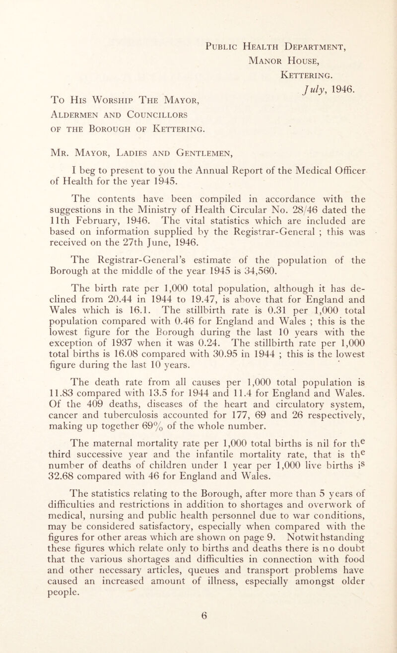 Public Health Department, Manor House, Kettering. July, 1946. To His Worship The Mayor, Aldermen and Councillors of the Borough of Kettering. Mr. Mayor, Ladies and Gentlemen, I beg to present to you the Annual Report of the Medical Officer of Health for the year 1945. The contents have been compiled in accordance with the suggestions in the Ministry of Health Circular No. 28/46 dated the 11th February, 1946. The vital statistics which are included are based on information supplied by the Registrar-General ; this was received on the 27th June, 1946. The Registrar-General’s estimate of the population of the Borough at the middle of the year 1945 is 34,560. The birth rate per 1,000 total population, although it has de- clined from 20.44 in 1944 to 19.47, is above that for England and Wales which is 16.1. The stillbirth rate is 0.31 per 1,000 total population compared with 0.46 for England and Wales ; this is the lowest figure for the Borough during the last 10 years with the exception of 1937 when it was 0.24. The stillbirth rate per 1,000 total births is 16.08 compared with 30.95 in 1944 ; this is the lowest figure during the last 10 years. The death rate from all causes per 1,000 total population is 11.83 compared with 13.5 for 1944 and 11.4 for England and Wales. Of the 409 deaths, diseases of the heart and circulatory system, cancer and tuberculosis accounted for 177, 69 and 26 respectively, making up together 69% of the whole number. The maternal mortality rate per 1,000 total births is nil for the third successive year and the infantile mortality rate, that is the number of deaths of children under 1 year per 1,000 live births is 32.68 compared with 46 for England and Wales. The statistics relating to the Borough, after more than 5 years of difficulties and restrictions in addition to shortages and overwork of medical, nursing and public health personnel due to war conditions, may be considered satisfactory, especially when compared with the figures for other areas which are shown on page 9. Notwithstanding these figures which relate only to births and deaths there is no doubt that the various shortages and difficulties in connection with food and other necessary articles, queues and transport problems have caused an increased amount of illness, especially amongst older people.