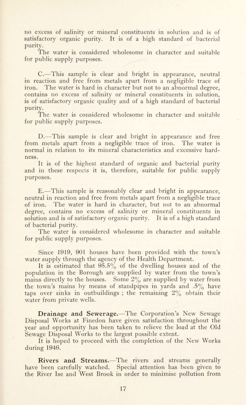 no excess of salinity or mineral constituents in solution and is of satisfactory organic purity. It is of a high standard of bacterial purity. The water is considered wholesome in character and suitable for public supply purposes. C. —This sample is clear and bright in appearance, neutral in reaction and free from metals apart from a negligible trace of iron. The water is hard in character but not to an abnormal degree, contains no excess of salinity or mineral constituents in solution, is of satisfactory organic quality and of a high standard of bacterial purity. The water is considered wholesome in character and suitable for public supply purposes. D. —This sample is clear and bright in appearance and free from metals apart from a negligible trace of iron. The water is normal in relation to its mineral characteristics and excessive hard- ness. It is of the highest standard of organic and bacterial purity and in these respects it is, therefore, suitable for public supply purposes. E. —This sample is reasonably clear and bright in appearance, neutral in reaction and free from metals apart from a negligible trace of iron. The water is hard in character, but not to an abnormal degree, contains no excess of salinity or mineral constituents in solution and is of satisfactory organic purity. It is of a high standard of bacterial purity. The water is considered wholesome in character and suitable for public supply purposes. Since 1919, 901 houses have been provided with the town’s water supply through the agency of the Health Department. It is estimated that 95.5% of the dwelling houses and of the population in the Borough are supplied by water from the town’s mains directly to the houses. Some 2% are supplied by water from the town’s mains by means of standpipes in yards and .5% have taps over sinks in outbuildings ; the remaining 2% obtain their water from private wells. Drainage and Sewerage*—The Corporation’s New Sewage Disposal Works at Finedon have given satisfaction throughout the year and opportunity has been taken to relieve the load at the Old Sewage Disposal Works to the largest possible extent. It is hoped to proceed with the completion of the New Works during 1946. Rivers and Streams*—The rivers and streams generally have been carefully watched. Special attention has been given to the River Ise and West Brook in order to minimise pollution from