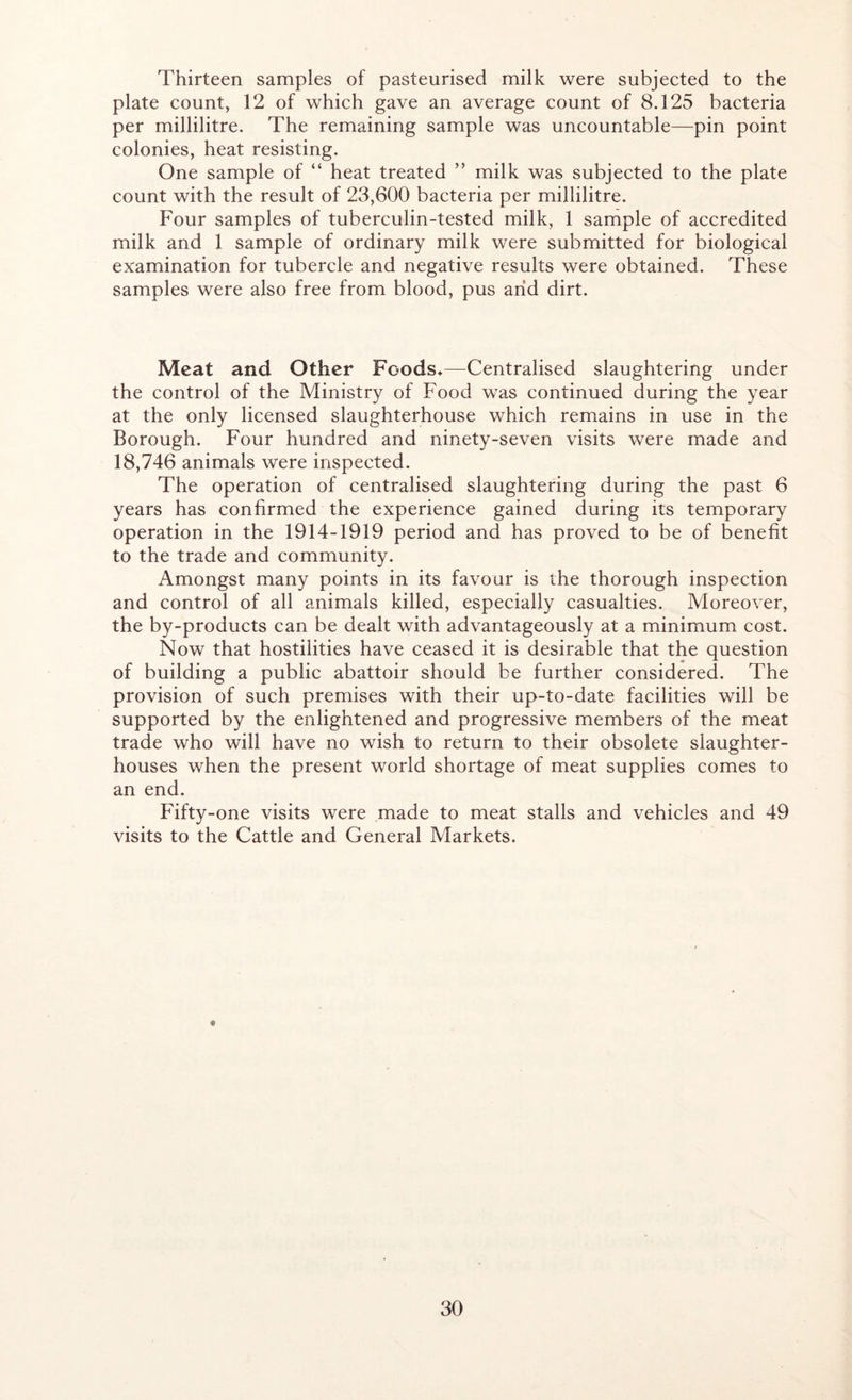 Thirteen samples of pasteurised milk were subjected to the plate count, 12 of which gave an average count of 8.125 bacteria per millilitre. The remaining sample was uncountable—pin point colonies, heat resisting. One sample of “ heat treated ” milk was subjected to the plate count with the result of 23,600 bacteria per millilitre. Four samples of tuberculin-tested milk, 1 sample of accredited milk and 1 sample of ordinary milk were submitted for biological examination for tubercle and negative results were obtained. These samples were also free from blood, pus arid dirt. Meat and Other Foods*—Centralised slaughtering under the control of the Ministry of Food was continued during the year at the only licensed slaughterhouse which remains in use in the Borough. Four hundred and ninety-seven visits were made and 18,746 animals were inspected. The operation of centralised slaughtering during the past 6 years has confirmed the experience gained during its temporary operation in the 1914-1919 period and has proved to be of benefit to the trade and community. Amongst many points in its favour is the thorough inspection and control of all animals killed, especially casualties. Moreover, the by-products can be dealt with advantageously at a minimum cost. Now that hostilities have ceased it is desirable that the question of building a public abattoir should be further considered. The provision of such premises with their up-to-date facilities will be supported by the enlightened and progressive members of the meat trade who will have no wish to return to their obsolete slaughter- houses when the present world shortage of meat supplies comes to an end. Fifty-one visits were made to meat stalls and vehicles and 49 visits to the Cattle and General Markets.