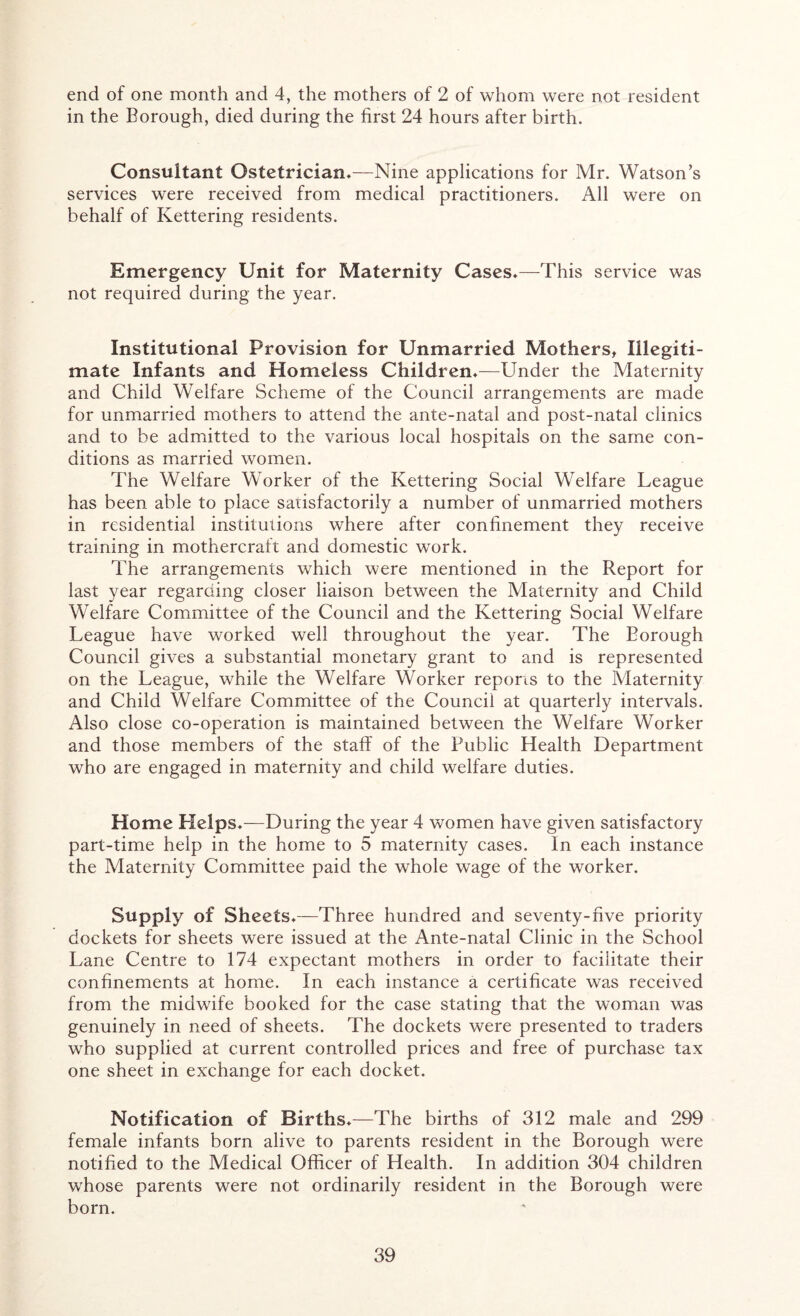 end of one month and 4, the mothers of 2 of whom were not resident in the Borough, died during the first 24 hours after birth. Consultant Ostetrician*—Nine applications for Mr. Watson’s services were received from medical practitioners. All were on behalf of Kettering residents. Emergency Unit for Maternity Cases*—This service was not required during the year. Institutional Provision for Unmarried Mothers, Illegiti- mate Infants and Homeless Children*—Under the Maternity and Child Welfare Scheme of the Council arrangements are made for unmarried mothers to attend the ante-natal and post-natal clinics and to be admitted to the various local hospitals on the same con- ditions as married women. The Welfare Worker of the Kettering Social Welfare League has been able to place satisfactorily a number of unmarried mothers in residential institutions where after confinement they receive training in mothercraft and domestic work. The arrangements which were mentioned in the Report for last year regarding closer liaison between the Maternity and Child Welfare Committee of the Council and the Kettering Social Welfare League have worked well throughout the year. The Borough Council gives a substantial monetary grant to and is represented on the League, while the Welfare Worker reports to the Maternity and Child Welfare Committee of the Council at quarterly intervals. Also close co-operation is maintained between the Welfare Worker and those members of the staff of the Public Health Department who are engaged in maternity and child welfare duties. Home Helps*—During the year 4 women have given satisfactory part-time help in the home to 5 maternity cases. In each instance the Maternity Committee paid the whole wage of the worker. Supply of Sheets*—Three hundred and seventy-five priority dockets for sheets were issued at the Ante-natal Clinic in the School Lane Centre to 174 expectant mothers in order to facilitate their confinements at home. In each instance a certificate was received from the midwife booked for the case stating that the woman was genuinely in need of sheets. The dockets were presented to traders who supplied at current controlled prices and free of purchase tax one sheet in exchange for each docket. Notification of Births*—The births of 312 male and 299 female infants born alive to parents resident in the Borough were notified to the Medical Officer of Health. In addition 304 children whose parents were not ordinarily resident in the Borough were born.