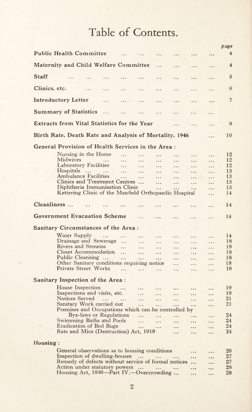 Table of Contents page Public Health Committee ... ... ... ... ... ... 4 Maternity and Child Welfare Committee ... ... ... ... 4 ^ f- ■Th fp'§ ^ Clinics, etc. ... ... ... ... ... ... ... ... 6 Introductory Letter ... ... ... ... ... ... ... 7 Summary of Statistics ... Extracts from Vital Statistics for the Year ... ... ... 9 Birth Rate, Death Rate and Analysis of Mortality, 1946 ... 10 General Provision of Health Services in the Area : Nursing in the Home ... ... ... ... ... ... 12 Midwives ... ... ... ... ... ... ... 12 Laboratory Facilities ... ... ... ... ... ... 12 Hospitals ... ... ... ... ... ... ... ... 13 Ambulance Facilities ... ... ... ... ... ... 13 Clinics and Treatment Centres ... ... ... ... ... 13 Diphtheria Immunisation Clinic ... ... ... ... 13 Kettering Clinic of the Man field Orthopaedic Hospital ... 14 Cleanliness ... Government Evacuation Scheme Sanitary Circumstances of the Area : Water Supply Drainage and Sewerage ... Rivers and Streams Closet Accommodation ... Public Cleansing ... Other Sanitary conditions requiring notice Private Street Works Sanitary Inspection of the Area : Flouse Inspection Inspections and visits, etc. Notices Served Sanitary Work carried out Premises and Occupations which can be controlled by Bye-laws or Regulations Swimming Baths and Pools Eradication of Bed Bugs Rats and Mice (Destruction) Act, 1919 Housing : General observations as to housing conditions Inspection of dwelling-houses Remedy of defects without service of formal notices . Action under statutory powers ... Housing Act, 1936—Part IV.—Overcrowding ... 14 14 14 18 18 18 18 18 19 19 19 21 21 24 24 24 24 26 27 27 28 28