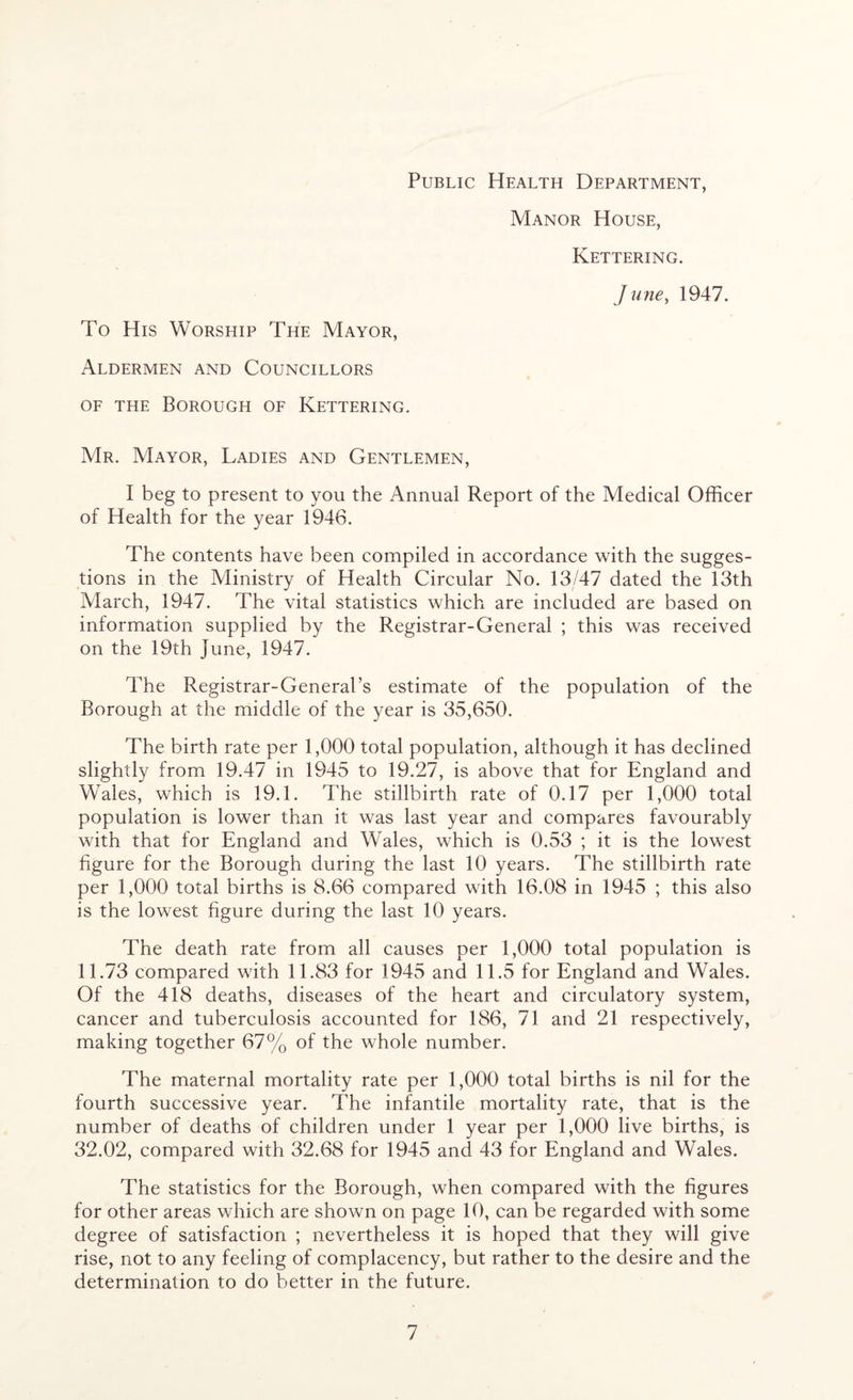 Public Health Department, Manor House, Kettering. June, 1947. To His Worship The Mayor, Aldermen and Councillors of the Borough of Kettering. Mr. Mayor, Ladies and Gentlemen, I beg to present to you the Annual Report of the Medical Officer of Health for the year 1946. The contents have been compiled in accordance with the sugges- tions in the Ministry of Health Circular No. 13/47 dated the 13th March, 1947. The vital statistics which are included are based on information supplied by the Registrar-General ; this was received on the 19th June, 1947. The Registrar-General’s estimate of the population of the Borough at the middle of the year is 35,650. The birth rate per 1,000 total population, although it has declined slightly from 19.47 in 1945 to 19.27, is above that for England and Wales, which is 19.1. The stillbirth rate of 0.17 per 1,000 total population is lower than it was last year and compares favourably with that for England and Wales, which is 0.53 ; it is the lowest figure for the Borough during the last 10 years. The stillbirth rate per 1,000 total births is 8.66 compared with 16.08 in 1945 ; this also is the lowest figure during the last 10 years. The death rate from all causes per 1,000 total population is 11.73 compared with 11.83 for 1945 and 11.5 for England and Wales. Of the 418 deaths, diseases of the heart and circulatory system, cancer and tuberculosis accounted for 186, 71 and 21 respectively, making together 67% of the whole number. The maternal mortality rate per 1,000 total births is nil for the fourth successive year. The infantile mortality rate, that is the number of deaths of children under 1 year per 1,000 live births, is 32.02, compared with 32.68 for 1945 and 43 for England and Wales. The statistics for the Borough, when compared with the figures for other areas which are shown on page 10, can be regarded with some degree of satisfaction ; nevertheless it is hoped that they will give rise, not to any feeling of complacency, but rather to the desire and the determination to do better in the future.