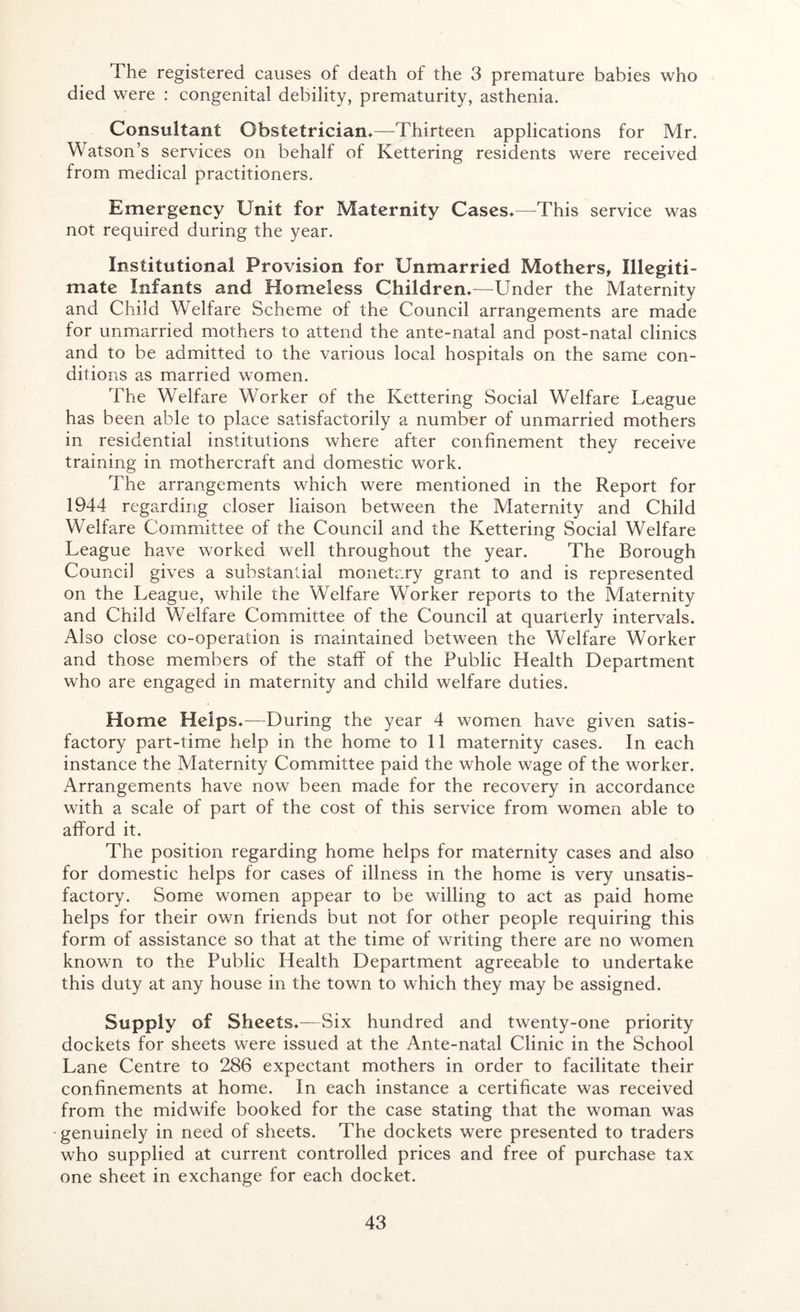The registered causes of death of the 3 premature babies who died were : congenital debility, prematurity, asthenia. Consultant Obstetrician,—Thirteen applications for Mr. W atson’s services on behalf of Kettering residents were received from medical practitioners. Emergency Unit for Maternity Cases,—This service was not required during the year. Institutional Provision for Unmarried Mothers, Illegiti- mate Infants and Homeless Children,—Under the Maternity and Child Welfare Scheme of the Council arrangements are made for unmarried mothers to attend the ante-natal and post-natal clinics and to be admitted to the various local hospitals on the same con- ditions as married women. The Welfare Worker of the Kettering Social Welfare League has been able to place satisfactorily a number of unmarried mothers in residential institutions where after confinement they receive training in mothercraft and domestic work. The arrangements which were mentioned in the Report for 1944 regarding closer liaison between the Maternity and Child Welfare Committee of the Council and the Kettering Social Welfare League have worked well throughout the year. The Borough Council gives a substantial monetary grant to and is represented on the League, while the Welfare Worker reports to the Maternity and Child Welfare Committee of the Council at quarterly intervals. Also close co-operation is maintained between the Welfare Worker and those members of the staff of the Public Health Department who are engaged in maternity and child welfare duties. Home Helps,—During the year 4 women have given satis- factory part-time help in the home to 11 maternity cases. In each instance the Maternity Committee paid the whole wage of the worker. Arrangements have now been made for the recovery in accordance with a scale of part of the cost of this service from women able to afford it. The position regarding home helps for maternity cases and also for domestic helps for cases of illness in the home is very unsatis- factory. Some women appear to be willing to act as paid home helps for their own friends but not for other people requiring this form of assistance so that at the time of writing there are no women known to the Public Health Department agreeable to undertake this duty at any house in the town to which they may be assigned. Supply of Sheets.—Six hundred and twenty-one priority dockets for sheets were issued at the Ante-natal Clinic in the School Lane Centre to 286 expectant mothers in order to facilitate their confinements at home. In each instance a certificate was received from the midwife booked for the case stating that the woman was genuinely in need of sheets. The dockets were presented to traders who supplied at current controlled prices arid free of purchase tax one sheet in exchange for each docket.