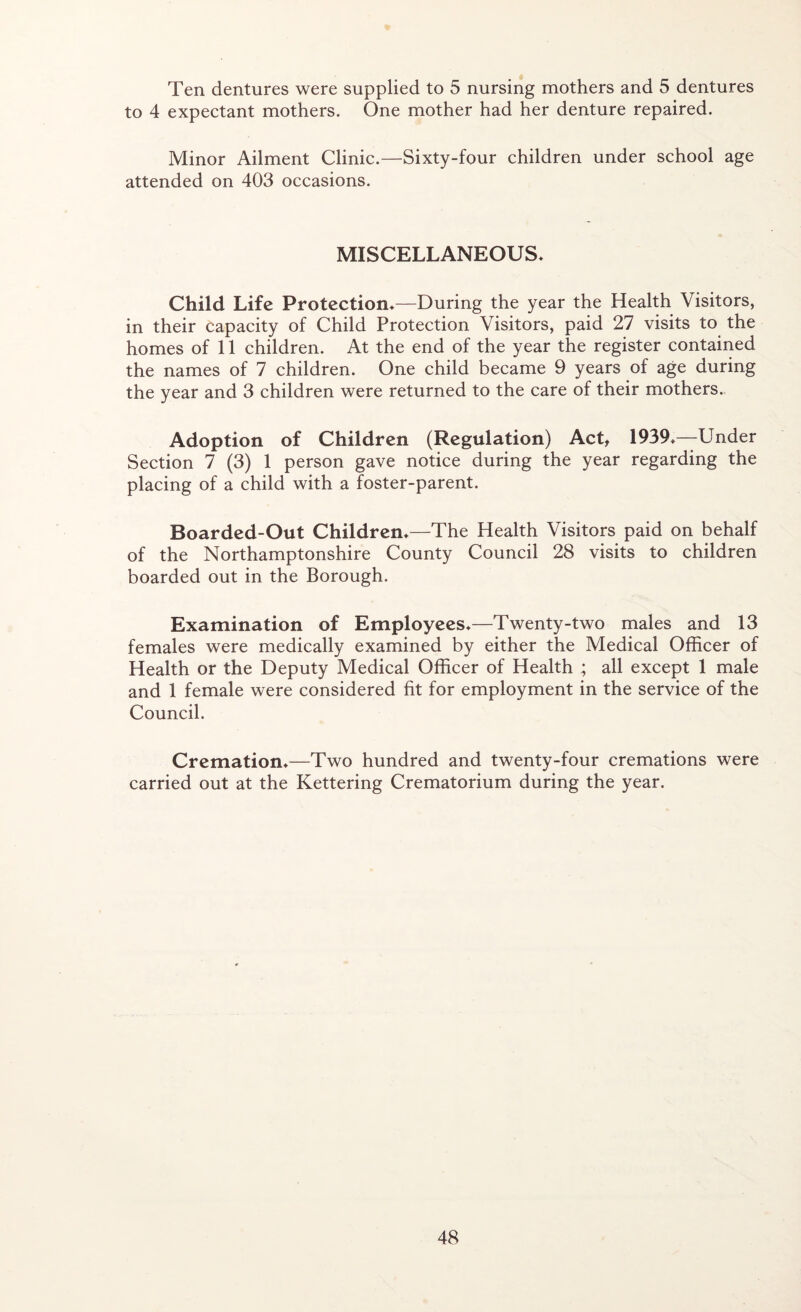 Ten dentures were supplied to 5 nursing mothers and 5 dentures to 4 expectant mothers. One mother had her denture repaired. Minor Ailment Clinic.—Sixty-four children under school age attended on 403 occasions. MISCELLANEOUS. Child Life Protection.—During the year the Health Visitors, in their capacity of Child Protection Visitors, paid 27 visits to the homes of 11 children. At the end of the year the register contained the names of 7 children. One child became 9 years of age during the year and 3 children were returned to the care of their mothers. Adoption of Children (Regulation) Act, 1939 ♦—Under Section 7 (3) 1 person gave notice during the year regarding the placing of a child with a foster-parent. Boarded-Out Children.—The Health Visitors paid on behalf of the Northamptonshire County Council 28 visits to children boarded out in the Borough. Examination of Employees.—Twenty-two males and 13 females were medically examined by either the Medical Officer of Health or the Deputy Medical Officer of Health ; all except 1 male and 1 female were considered fit for employment in the service of the Council. Cremation.- Two hundred and twenty-four cremations were carried out at the Kettering Crematorium during the year.