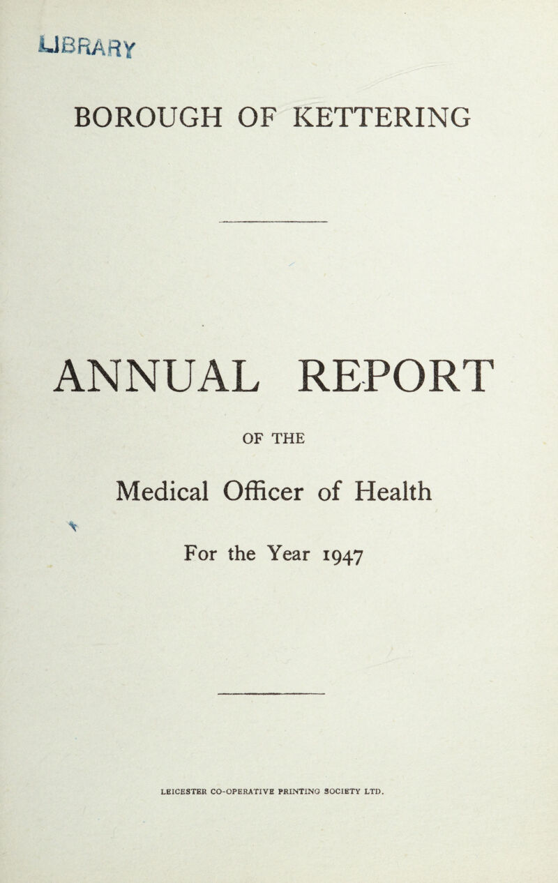 UBRARY BOROUGH OF KETTERING ANNUAL REPORT OF THE Medical Officer of Health For the Year 1947 LEICESTER CO-OPERATIVE PRINTING SOCIETY LTD.