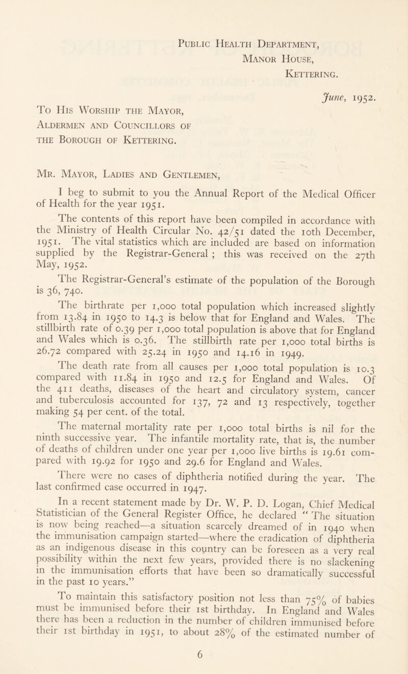 Public Health Department, Manor House, Kettering. June, 1952. To Ills Worship the Mayor, Aldermen and Councillors of the Borough of Kettering. Mr. Mayor, Ladies and Gentlemen, 1 beg to submit to you the Annual Report of the Medical Officer of Health for the year 1951. The contents of this report have been compiled in accordance with the Ministry of Health Circular No. 42/51 dated the 10th December, 1951 • -The vital statistics which are included are based on information supplied by the Registrar-General ; this was received on the 27th May, 1952. The Registrar-General’s estimate of the population of the Borough is 36, 740. The birthrate per 1,000 total population which increased slightly from 13.84 in 1950 to 14.3 is below that for England and Wales. The stillbirth rate of 0.39 per 1,000 total population is above that for England and Wales which is 0.36. The stillbirth rate per 1,000 total births is 26.72 compared with 25.24 in 1950 and 14.16 in 1949. The death rate from all causes per 1,000 total population is 10.3 compared with 11.84 in W5° and 12.5 for England and Wales. Of the 411 deaths, diseases of the heart and circulatory system, cancer and tuberculosis accounted for 137, 72 and 13 respectively, together making 54 per cent, of the total. The maternal mortality rate per 1,000 total births is nil for the ninth successive year. The infantile mortality rate, that is, the number of deaths of children under one year per 1,000 live births is 19.61 com- pared with 19.92 for 1950 and 29.6 for England and Wales. There were no cases of diphtheria notified during the year. The last confirmed case occurred in 1947. In a recent statement made by Dr. W. P. D. Logan, Chief Medical Statistician of the General Register Office, he declared “ The situation is now being leached a situation scarcely dreamed of in 1940 when the immunisation campaign started—where the eradication of diphtheria as an indigenous disease in this country can be foreseen as a very real possibility within the next few years, provided there is no slackening in the immunisation efforts that have been so dramatically successful in the past 10 years.” To maintain this satisfactory position not less than 75% of babies must be immunised before their 1st birthday. In England and Wales theie has been a reduction in the number of children immunised before their 1 st birthday in 1951, to about 28% of the estimated number of