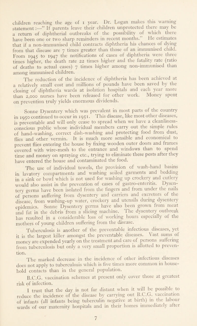 children reaching the age of i year. Dr. Logan makes this warning statement:—“ If parents leave their children unprotected there may be a return of diphtherial outbreaks of the possibility of which there have been one or two sharp reminders in recent months.” He estimates that if a non-immunised child contracts diphtheria his chances of dying from that disease are 7 times greater than those of an immunised child. From 1945 to 1947 the notifications of cases of diphtheria were three times higher, the death rate 22 times higher and the fatality rate (ratio of deaths to actual cases) 7 times higher among non-immunised than among immunised children. The reduction of the incidence of diphtheria has been achieved at a relatively small cost and millions of pounds have been saved by the closing of diphtheria wards at isolation hospitals and each year more than 2,000 nurses have been released for other work. Money spent on prevention truly yields enormous dividends. Sonne Dysentery which was prevalent in most parts of the country in 1950 continued to occur in 1951* This disease, like most other diseases, is preventable and will only cease to spread when we have a cleanliness- conscious public whose individual members carry out the simple rules of hand-washing, correct dish-washing and protecting food from dust, flies and other vermin. It is much more sensible and economical to prevent flies entering the house by fixing wooden outer doors and frames covered with wire-mesh to the entrance and windows than to spend time and money on spraying etc., trying to eliminate these pests after they have entered the house and contaminated the food. The use of individual towels, the provision of wash-hand basins in lavatory compartments and washing soiled garments and bedding in a sink or bowl which is not used for washing up crockery and cutleiy would also assist in the prevention of cases of gastro-enteritis. Dysen- tery germs have been isolated from the fingers and from under the nails of persons suffering from dysentery and carriers and excretors of the disease, from washing-up water, crockery and utensils during dysentery epidemics. Sonne Dysentery germs have also been grown from meat and fat in the debris from a slicing machine. The dysentery outbreak has resulted in a considerable loss of working hours especially of the mothers of young children suffering from the disease. Tuberculosis is another of the preventable infectious diseases, yet it is the largest killer amongst the preventable diseases. Vast sums of money are expended yearly on the treatment and caie of peisons suffering from tuberculosis but only a very small proportion is allotted to preven- tion. The marked decrease in the incidence of other infectious diseases does not apply to tuberculosis which is five times more common in house- hold contacts than in the general population. B.C.G. vaccination schemes at present only cover those at greatest risk of infection. I trust that the day is not far distant when it will be possible to reduce the incidence of the disease by carrying out B.C.G. vaccination of infants (all infants being tuberculin negative at birth) in the labour wards of our maternity hospitals and in their homes immediately after