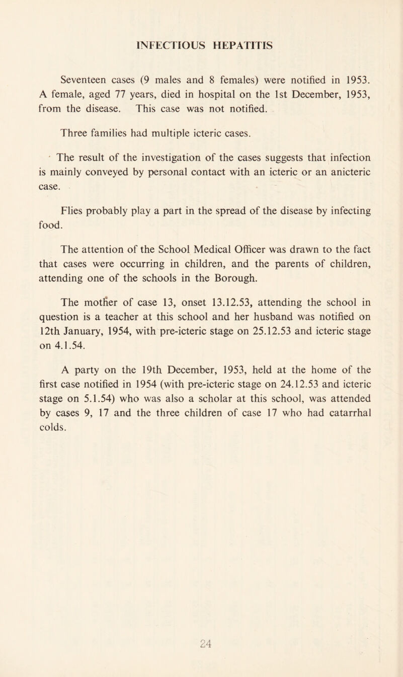 INFECTIOUS HEPATITIS Seventeen cases (9 males and 8 females) were notified in 1953. A female, aged 77 years, died in hospital on the 1st December, 1953, from the disease. This case was not notified. Three families had multiple icteric cases. ' The result of the investigation of the cases suggests that infection is mainly conveyed by personal contact with an icteric or an anicteric case. Flies probably play a part in the spread of the disease by infecting food. The attention of the School Medical Officer was drawn to the fact that cases were occurring in children, and the parents of children, attending one of the schools in the Borough. The mother of case 13, onset 13.12.53, attending the school in question is a teacher at this school and her husband was notified on 12th January, 1954, with pre-icteric stage on 25.12.53 and icteric stage on 4.1.54. A party on the 19th December, 1953, held at the home of the first case notified in 1954 (with pre-icteric stage on 24.12.53 and icteric stage on 5.1.54) who was also a scholar at this school, was attended by cases 9, 17 and the three children of case 17 who had catarrhal colds.