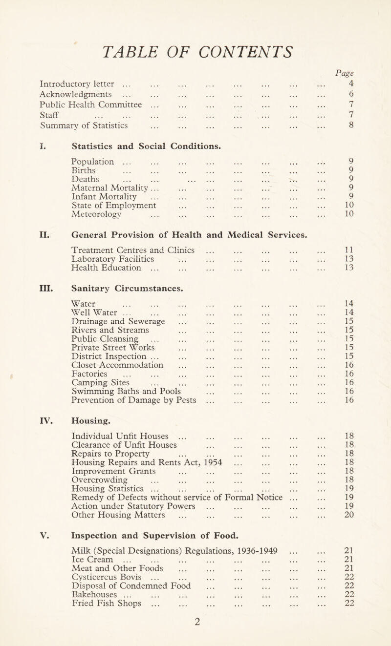 TABLE OF CONTENTS Page Introductory letter ... 4 Acknowledgments 6 Public Health Committee ... 7 Staff .'. ... 7 Summary of Statistics 8 L Statistics and Social Conditions. Population ... 9 Births 9 Deaths ... ... 9 Maternal Mortality ... 9 Infant Mortality 9 State of Employment 10 Meteorology 10 II. General Provision of Health and Medical Services. Treatment Centres and Clinics 11 Laboratory Facilities , , , ... 13 Health Education ... ... 13 III. Sanitary Circumstances. Water 14 Well Water 14 Drainage and Sewerage 15 Rivers and Streams 15 Public Cleansing 15 Private Street Works 15 District Inspection ... 15 Closet Accommodation 16 Factories 16 Camping Sites ... ... ... 16 Swimming Baths and Pools 16 Prevention of Damage by Pests ... 16 IV. Housing. Individual Unfit Houses ... 18 Clearance of Unfit Houses 18 Repairs to Property 18 Housing Repairs and Rents Act, 1954 18 Improvement Grants 18 Overcrowding 18 Housing Statistics ... 19 Remedy of Defects without service of Formal Notice 19 Action under Statutory Powers 19 Other Housing Matters 20 V. Inspection and Supervision of Food. Milk (Special Designations) Regulations, 1936-1949 21 Ice Cream ... 21 Meat and Other Foods 21 Cysticercus Bovis ... 22 Disposal of Condemned Food 22 Bakehouses ... 22 Fried Fish Shops ... • • • • • • 22