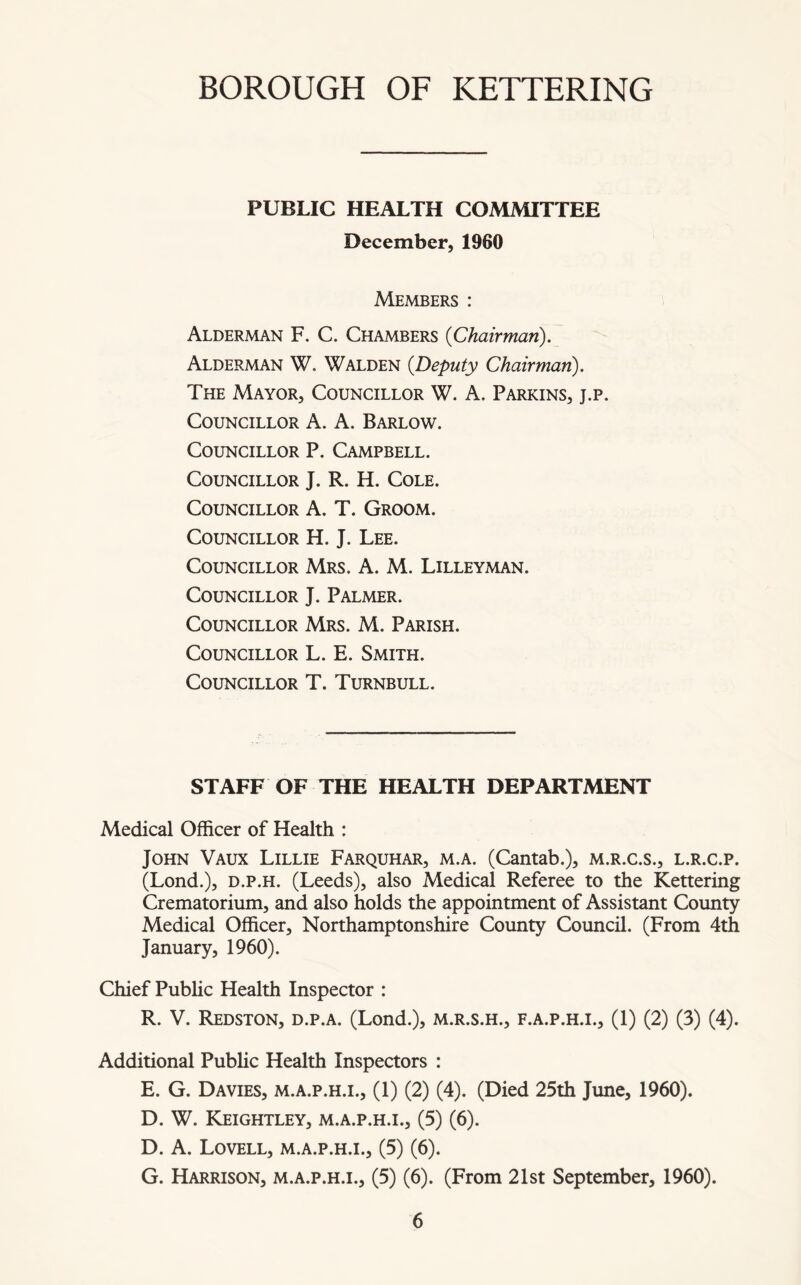 PUBLIC HEALTH COMMITTEE December, 1960 Members : Alderman F. C. Chambers {Chairman). Alderman W. Walden {Deputy Chairman). The Mayor, Councillor W. A. Parkins, j.p. Councillor A. A. Barlow. Councillor P. Campbell. Councillor J. R. H. Cole. Councillor A. T. Groom. Councillor H. J. Lee. Councillor Mrs. A. M. Lilleyman. Councillor J. Palmer. Councillor Mrs. M. Parish. Councillor L. E. Smith. Councillor T. Turnbull. STAFF OF THE HEALTH DEPARTMENT Medical Officer of Health : John Vaux Lillie Farquhar, m.a. (Cantab.), m.r.c.s., l.r.c.p. (Lond.), d.p.h. (Leeds), also Medical Referee to the Kettering Crematorium, and also holds the appointment of Assistant County Medical Officer, Northamptonshire County Council. (From 4th January, 1960). Chief Public Health Inspector : R. V. Redston, d.p.a. (Lond.), m.r.s.h., f.a.p.h.i., (1) (2) (3) (4). Additional Public Health Inspectors : E. G. Davies, m.a.p.h.i., (1) (2) (4). (Died 25th June, 1960). D. W. Keightley, m.a.p.h.i., (5) (6). D. A. Lovell, m.a.p.h.i., (5) (6). G. Harrison, m.a.p.h.i., (5) (6). (From 21st September, 1960).