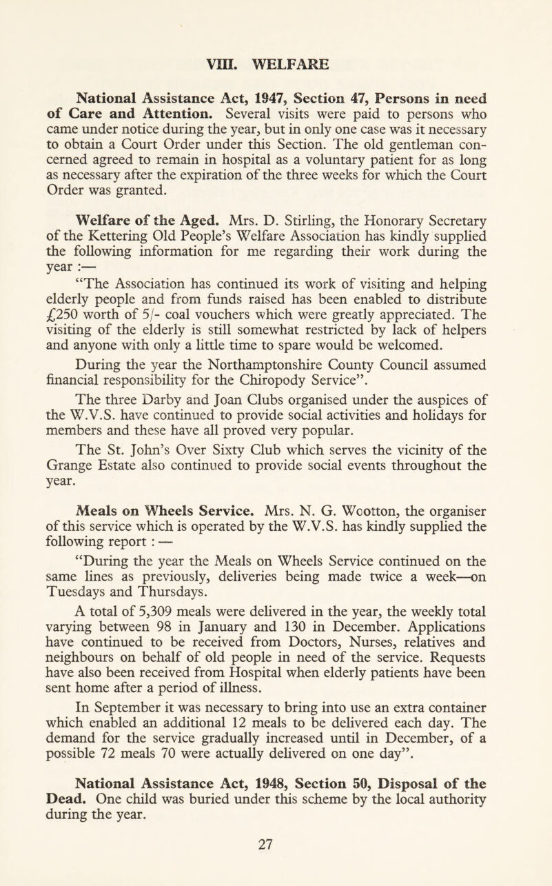 VIII. WELFARE National Assistance Act, 1947, Section 47, Persons in need of Care and Attention. Several visits were paid to persons who came under notice during the year, but in only one case was it necessary to obtain a Court Order under this Section. The old gentleman con- cerned agreed to remain in hospital as a voluntary patient for as long as necessary after the expiration of the three weeks for which the Court Order was granted. Welfare of the Aged. Mrs. D. Stirling, the Honorary Secretary of the Kettering Old People’s Welfare Association has kindly supplied the following information for me regarding their work during the year :— “The Association has continued its work of visiting and helping elderly people and from funds raised has been enabled to distribute £250 worth of 5/- coal vouchers which were greatly appreciated. The visiting of the elderly is still somewhat restricted by lack of helpers and anyone with only a little time to spare would be welcomed. During the year the Northamptonshire County Council assumed financial responsibility for the Chiropody Service”. The three Darby and Joan Clubs organised under the auspices of the W.V.S. have continued to provide social activities and holidays for members and these have all proved very popular. The St. John’s Over Sixty Club which serves the vicinity of the Grange Estate also continued to provide social events throughout the year. Meals on Wheels Service. Mrs. N. G. Wcotton, the organiser of this service which is operated by the W.V.S. has kindly supplied the following report : — “During the year the Meals on Wheels Service continued on the same lines as previously, deliveries being made twice a week-—on Tuesdays and Thursdays. A total of 5,309 meals were delivered in the year, the weekly total varying between 98 in January and 130 in December. Applications have continued to be received from Doctors, Nurses, relatives and neighbours on behalf of old people in need of the service. Requests have also been received from Hospital when elderly patients have been sent home after a period of illness. In September it was necessary to bring into use an extra container which enabled an additional 12 meals to be delivered each day. The demand for the service gradually increased until in December, of a possible 72 meals 70 were actually delivered on one day”. National Assistance Act, 1948, Section 50, Disposal of the Dead. One child was buried under this scheme by the local authority during the year.