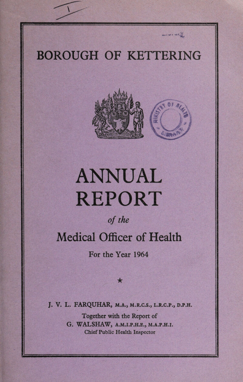 ANNUAL REPORT of the Medical Officer of Health For the Year 1964 ★ J. V. L. FARQUHAR, m.a., m.r.c.s., l.r.c.p., d.p.h. Together with the Report of G. WALSHAW, A.M.I.P.H.E., M.A.P.H.I. Chief Public Health Inspector