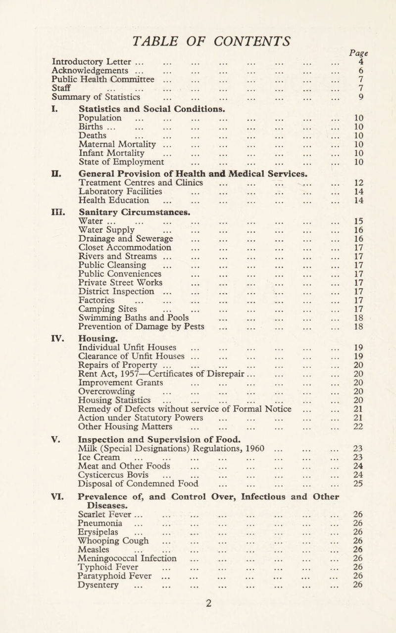 TABLE OF CONTENTS Page Introductory Letter 4 Acknowledgements 6 Public Health Committee 7 Staff 7 Summary of Statistics 9 I. Statistics and Social Conditions. Population ... ... ... ... ... ... ... ... 10 Births ... ... ... ... ... ... ... ... ... 10 Deaths ... ... ... ... ... ... ... ... 10 Maternal Mortality ... ... ... ... ... ... ... 10 Infant Mortality ... ... ... ... ... ... ... 10 State of Employment ... ... ... ... ... ... 10 II. General Provision of Health and Medical Services. Treatment Centres and Clinics ... ... ... ... ... 12 Laboratory Facilities ... ... ... ... ... ... 14 Health Education ... ... ... ... ... ... ... 14 HI. Sanitary Circumstances. Water 15 Water Supply 16 Drainage and Sewerage ... ... ... ... ... ... 16 Closet Accommodation ... ... ... ... 17 Rivers and Streams ... ... ... ... ... ... ... 17 Public Cleansing 17 Public Conveniences ... ... ... ... ... ... 17 Private Street Works ... ... ... ... 17 District Inspection ... ... ... ... ... ... ... 17 Factories ... ... ... ... 17 Camping Sites ... ... ... ... ... ... ... 17 Swimming Baths and Pools 18 Prevention of Damage by Pests 18 IV. Housing. Individual Unfit Houses ... ... ... ... ... ... 19 Clearance of Unfit Houses ... ... ... ... ... ... 19 Repairs of Property 20 Rent Act, 1957—Certificates of Disrepair 20 Improvement Grants ... ... ... ... ... ... 20 Overcrowding ... ... ... ... ... ... ... 20 Housing Statistics ... ... ... ... ... ... ... 20 Remedy of Defects without service of Formal Notice ... ... 21 Action under Statutory Powers ... ... ... ... ... 21 Other Housing Matters ... ... ... ... ... ... 22 V. Inspection and Supervision of Food. Milk (Special Designations) Regulations, 1960 ... ... ... 23 Ice Cream ... ... ... ... ... ... ... ... 23 Meat and Other Foods ... ... ... ... ... ... 24 Cysticercus Bovis ... ... ... ... ... ... ... 24 Disposal of Condemned Food ... ... ... ... ... 25 VI. Prevalence of, and Control Over, Infectious and Other Diseases. Scarlet Fever... ... ... ... ... ... ... ... 26 Pneumonia ... ... ... ... ... ... ... ... 26 Erysipelas 26 Whooping Cough ... ... ... ... ... ... ... 26 Measles ... ... ... ... ... ... ... ... 26 Meningococcal Infection ... ... ... ... ... ... 26 Typhoid Fever ... ... ... ... ... ... ... 26 Paratyphoid Fever 26 Dysentery 26