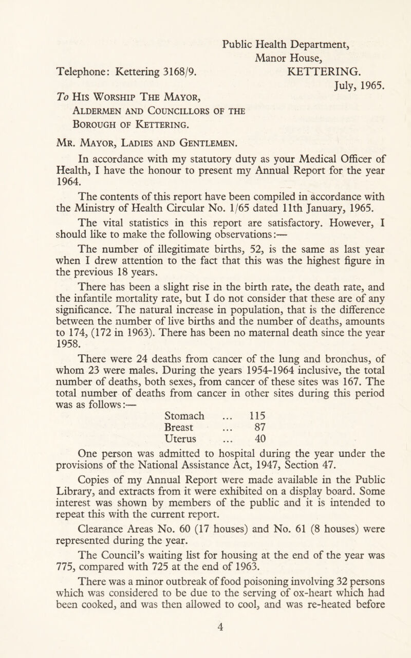 Manor House, Telephone: Kettering 3168/9. KETTERING. July, 1965. To His Worship The Mayor, Aldermen and Councillors of the Borough of Kettering. Mr. Mayor, Ladies and Gentlemen. In accordance with my statutory duty as your Medical Officer of Health, I have the honour to present my Annual Report for the year 1964. The contents of this report have been compiled in accordance with the Ministry of Health Circular No. 1/65 dated 11th January, 1965. The vital statistics in this report are satisfactory. However, I should like to make the following observations:— The number of illegitimate births, 52, is the same as last year when I drew attention to the fact that this was the highest figure in the previous 18 years. There has been a slight rise in the birth rate, the death rate, and the infantile mortality rate, but I do not consider that these are of any significance. The natural increase in population, that is the difference between the number of live births and the number of deaths, amounts to 174, (172 in 1963). There has been no maternal death since the year 1958. There were 24 deaths from cancer of the lung and bronchus, of whom 23 were males. During the years 1954-1964 inclusive, the total number of deaths, both sexes, from cancer of these sites was 167. The total number of deaths from cancer in other sites during this period was as follows:— Stomach ... 115 Breast ... 87 Uterus ... 40 One person was admitted to hospital during the year under the provisions of the National Assistance Act, 1947, Section 47. Copies of my Annual Report were made available in the Public Library, and extracts from it were exhibited on a display board. Some interest was shown by members of the public and it is intended to repeat this with the current report. Clearance Areas No. 60 (17 houses) and No. 61 (8 houses) were represented during the year. The Council’s waiting list for housing at the end of the year was 775, compared with 725 at the end of 1963. There was a minor outbreak of food poisoning involving 32 persons which was considered to be due to the serving of ox-heart which had been cooked, and was then allowed to cool, and was re-heated before