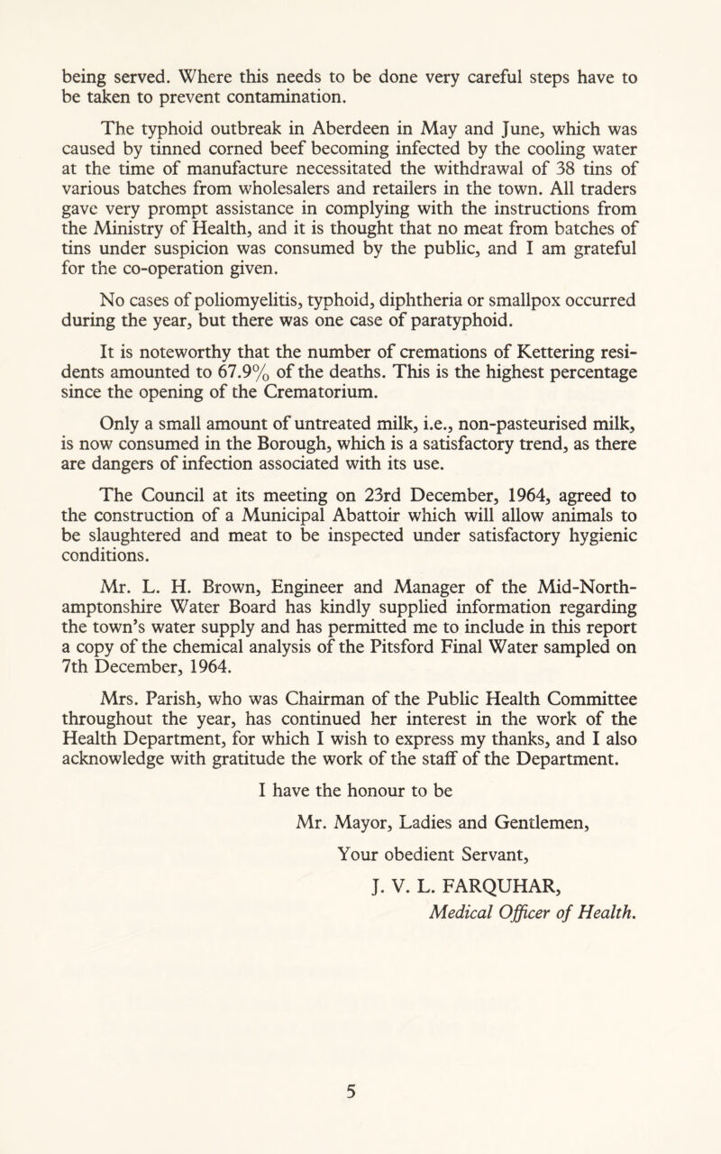 being served. Where this needs to be done very careful steps have to be taken to prevent contamination. The typhoid outbreak in Aberdeen in May and June, which was caused by tinned corned beef becoming infected by the cooling water at the time of manufacture necessitated the withdrawal of 38 tins of various batches from wholesalers and retailers in the town. All traders gave very prompt assistance in complying with the instructions from the Ministry of Health, and it is thought that no meat from batches of tins under suspicion was consumed by the public, and I am grateful for the co-operation given. No cases of poliomyelitis, typhoid, diphtheria or smallpox occurred during the year, but there was one case of paratyphoid. It is noteworthy that the number of cremations of Kettering resi- dents amounted to 67.9% of the deaths. This is the highest percentage since the opening of the Crematorium. Only a small amount of untreated milk, i.e., non-pasteurised milk, is now consumed in the Borough, which is a satisfactory trend, as there are dangers of infection associated with its use. The Council at its meeting on 23rd December, 1964, agreed to the construction of a Municipal Abattoir which will allow animals to be slaughtered and meat to be inspected under satisfactory hygienic conditions. Mr. L. H. Brown, Engineer and Manager of the Mid-North- amptonshire Water Board has kindly supplied information regarding the town’s water supply and has permitted me to include in this report a copy of the chemical analysis of the Pitsford Final Water sampled on 7th December, 1964. Mrs. Parish, who was Chairman of the Public Health Committee throughout the year, has continued her interest in the work of the Health Department, for which I wish to express my thanks, and I also acknowledge with gratitude the work of the staff of the Department. I have the honour to be Mr. Mayor, Ladies and Gentlemen, Your obedient Servant, J. V. L. FARQUHAR, Medical Officer of Health.