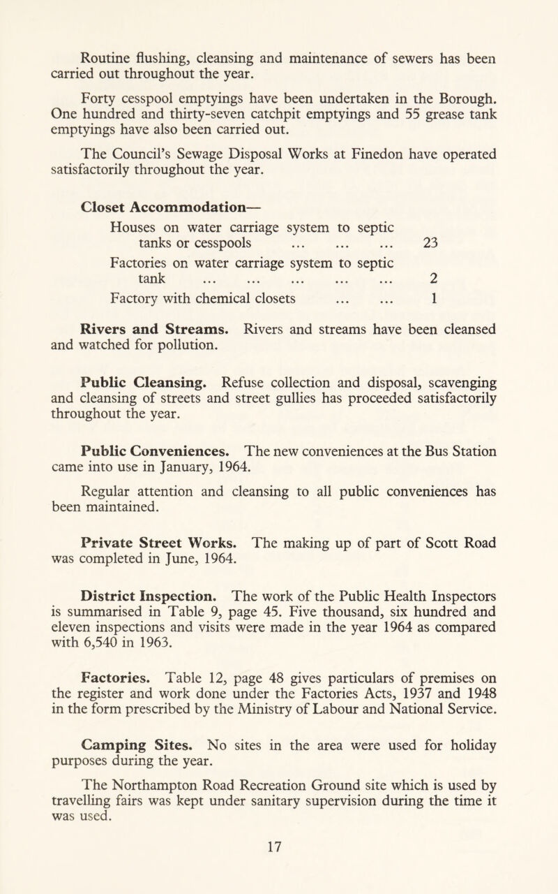 Routine flushing, cleansing and maintenance of sewers has been carried out throughout the year. Forty cesspool emptyings have been undertaken in the Borough. One hundred and thirty-seven catchpit emptyings and 55 grease tank emptyings have also been carried out. The Council’s Sewage Disposal Works at Finedon have operated satisfactorily throughout the year. Closet Accommodation— Houses on water carriage system to septic tanks or cesspools 23 Factories on water carriage system to septic tank ... ... ... ... ... 2 Factory with chemical closets 1 Rivers and Streams. Rivers and streams have been cleansed and watched for pollution. Public Cleansing. Refuse collection and disposal, scavenging and cleansing of streets and street gullies has proceeded satisfactorily throughout the year. Public Conveniences. The new conveniences at the Bus Station came into use in January, 1964. Regular attention and cleansing to all public conveniences has been maintained. Private Street Works. The making up of part of Scott Road was completed in June, 1964. District Inspection. The work of the Public Health Inspectors is summarised in Table 9, page 45. Five thousand, six hundred and eleven inspections and visits were made in the year 1964 as compared with 6,540 in 1963. Factories. Table 12, page 48 gives particulars of premises on the register and work done under the Factories Acts, 1937 and 1948 in the form prescribed by the Ministry of Labour and National Service. Camping Sites. No sites in the area were used for holiday purposes during the year. The Northampton Road Recreation Ground site which is used by travelling fairs was kept under sanitary supervision during the time it was used.