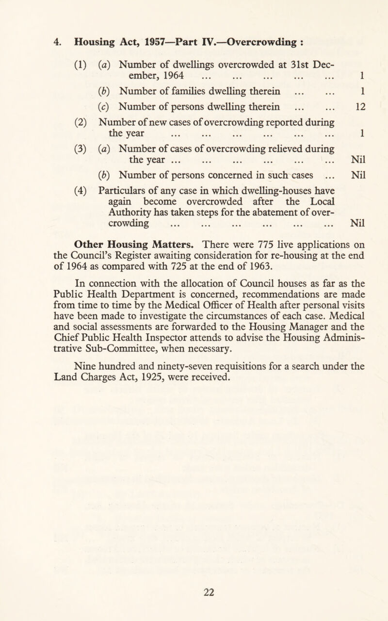 4. Housing Act, 1957—Part IV.—Overcrowding : (1) (a) Number of dwellings overcrowded at 31st Dec- ember, 1964 1 (b) Number of families dwelling therein 1 (c) Number of persons dwelling therein 12 (2) Number of new cases of overcrowding reported during the year ... ... ... ... ... ... 1 (3) (<z) Number of cases of overcrowding relieved during the year Nil (b) Number of persons concerned in such cases ... Nil (4) Particulars of any case in which dwelling-houses have again become overcrowded after the Local Authority has taken steps for the abatement of over- crowding Nil Other Housing Matters. There were 775 live applications on the Council’s Register awaiting consideration for re-housing at the end of 1964 as compared with 725 at the end of 1963. In connection with the allocation of Council houses as far as the Public Health Department is concerned, recommendations are made from time to time by the Medical Officer of Health after personal visits have been made to investigate the circumstances of each case. Medical and social assessments are forwarded to the Housing Manager and the Chief Public Health Inspector attends to advise the Housing Adminis- trative Sub-Committee, when necessary. Nine hundred and ninety-seven requisitions for a search under the Land Charges Act, 1925, were received.