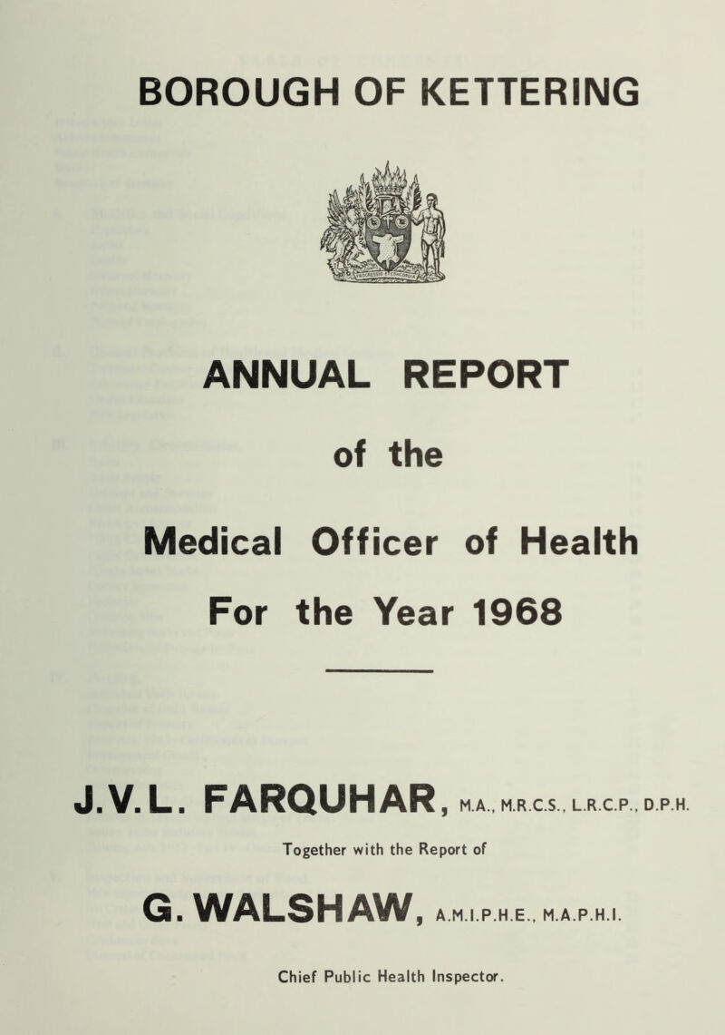 ANNUAL REPORT of the Medical Officer of Health For the Year 1968 J.V.L. FARQUHAR, M.A., M.R.C.S., L.R.C.P., D.P.H. Together with the Report of G. WALSH AW, AM.IP.HE., MAP.HI.