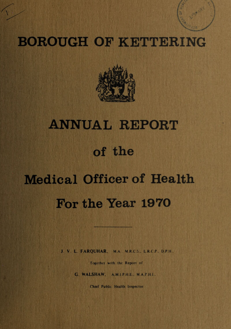 ANNUAL REPORT of the Medical Officer of Health For the Year 1970 J V. L FARQUHAR. M.A M R.CS.. L.R.C.P.. D.P.H . Together with the Report of G. VVALSHAW, A M I P.H E.. M.A.PHI..