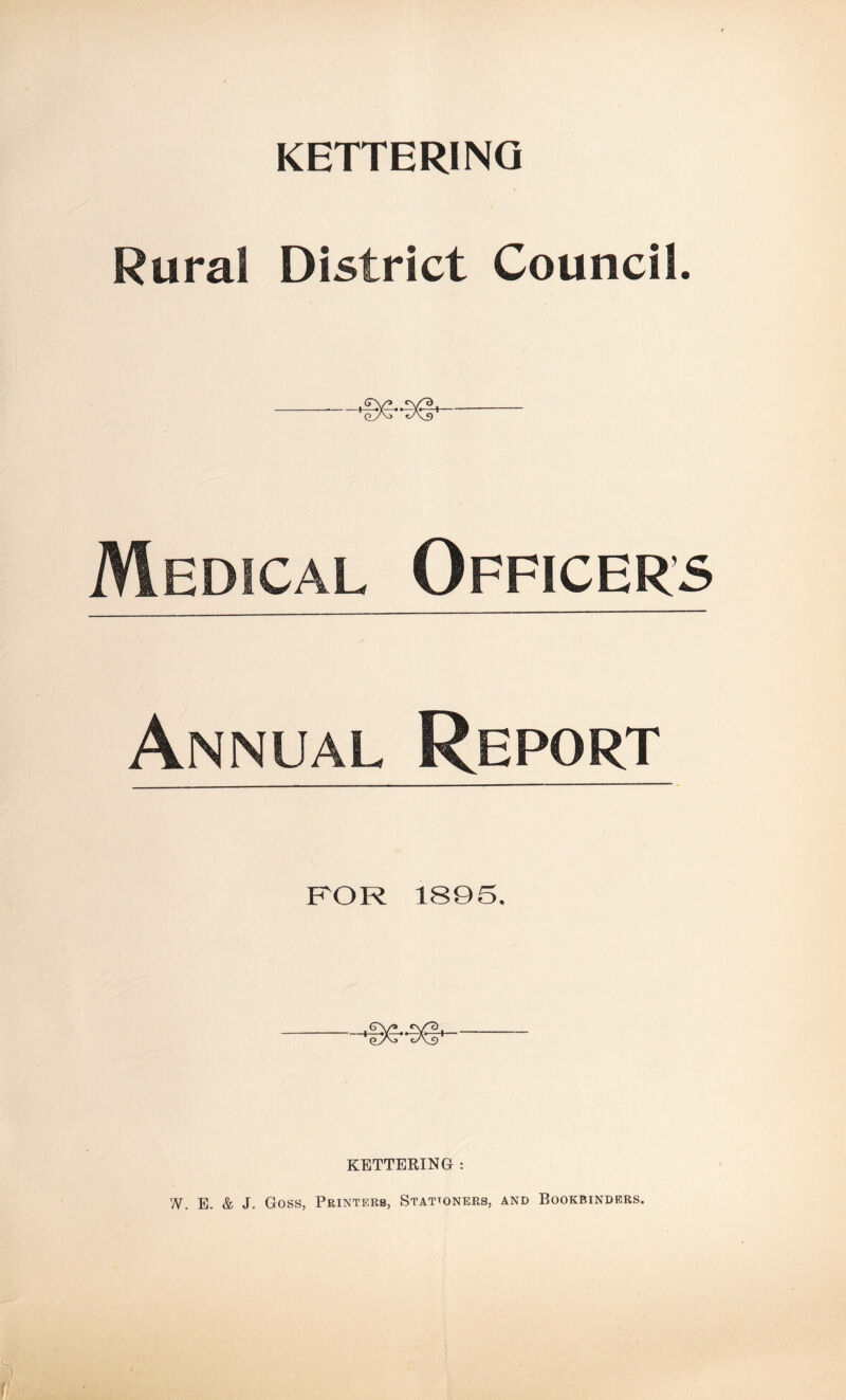 KETTERING Rural District Council. ——Se-sd* Medical Officer’s Annual Report FOR 1895. KETTERING : W. E. & J. Goss, Printers, Stationers, and Bookbinders.