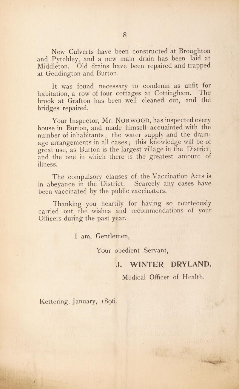New Culverts have been constructed at Broughton and Pytchley, and a new main drain has been laid at Middleton. Old drains have been repaired and trapped at Geddington and Burton. It was found necessary to condemn as unfit for habitation, a row of four cottages at Cottingham. The brook at Grafton has been well cleaned out, and the bridges repaired. Your Inspector, Mr. NORWOOD, has inspected every house in Burton, and made himself acquainted with the number of inhabitants ; the water supply and the drain- age arrangements in all cases ; this knowledge will be of great use, as Burton is the largest village in the District, and the one in which there is the greatest amount of illness. The compulsory clauses of the Vaccination Acts is in abeyance in the District. Scarcely any cases have been vaccinated by the public vaccinators. Thanking you heartily for having so courteously carried out the wishes and recommendations of your Officers during the past year. I am, Gentlemen, Your obedient Servant, J. WINTER DRYLAND, Medical Officer of Health. Kettering, January, 1896. *
