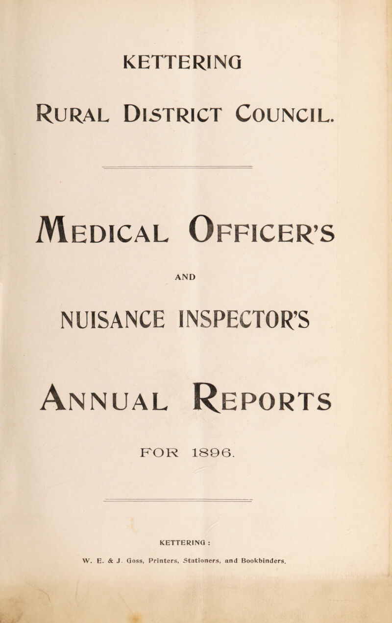 KETTERING Rural District Council. Medical Officer’s AND NUISANCE INSPECTOR’S Annual Reports FOR 1896. KETTERING : W. E. & J. Goss, Printers, Stationers, and Bookbinders.