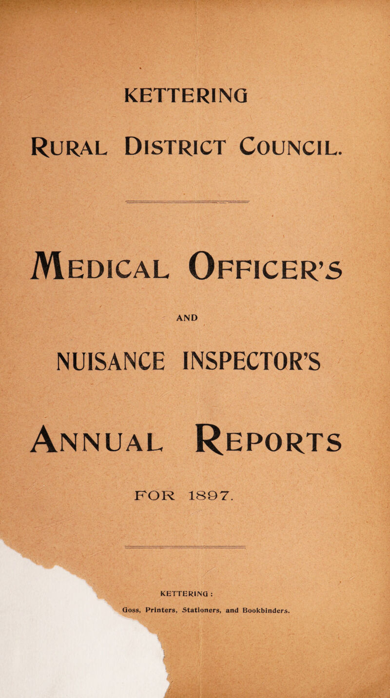 KETTERING Rural District Council. Medical Officers AND NUISANCE INSPECTOR’S Annual Reports FOR 1897. KETTERING : Goss, Printers, Stationers, and Bookbinders.