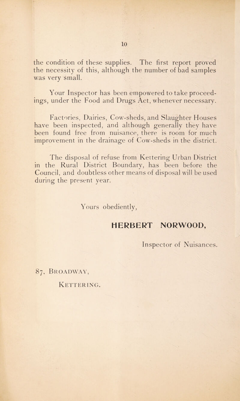 the condition of these supplies. The first report proved the necessity of this, although the number of bad samples was very small. Your Inspector has been empowered to take proceed- ings, under the Food and Drugs Act, whenever necessary. Factories, Dairies, Cow-sheds, and Slaughter Houses have been inspected, and although generally they have been found free from nuisance, there is room for much improvement in the drainage of Cow-sheds in the district. The disposal of refuse from Kettering Urban District in the Rural District Boundary, has been before the Council, and doubtless other means of disposal will be used during the present year. Yours obediently, HERBERT NORWOOD, Inspector of Nuisances. 87, Broadway, Kettering.