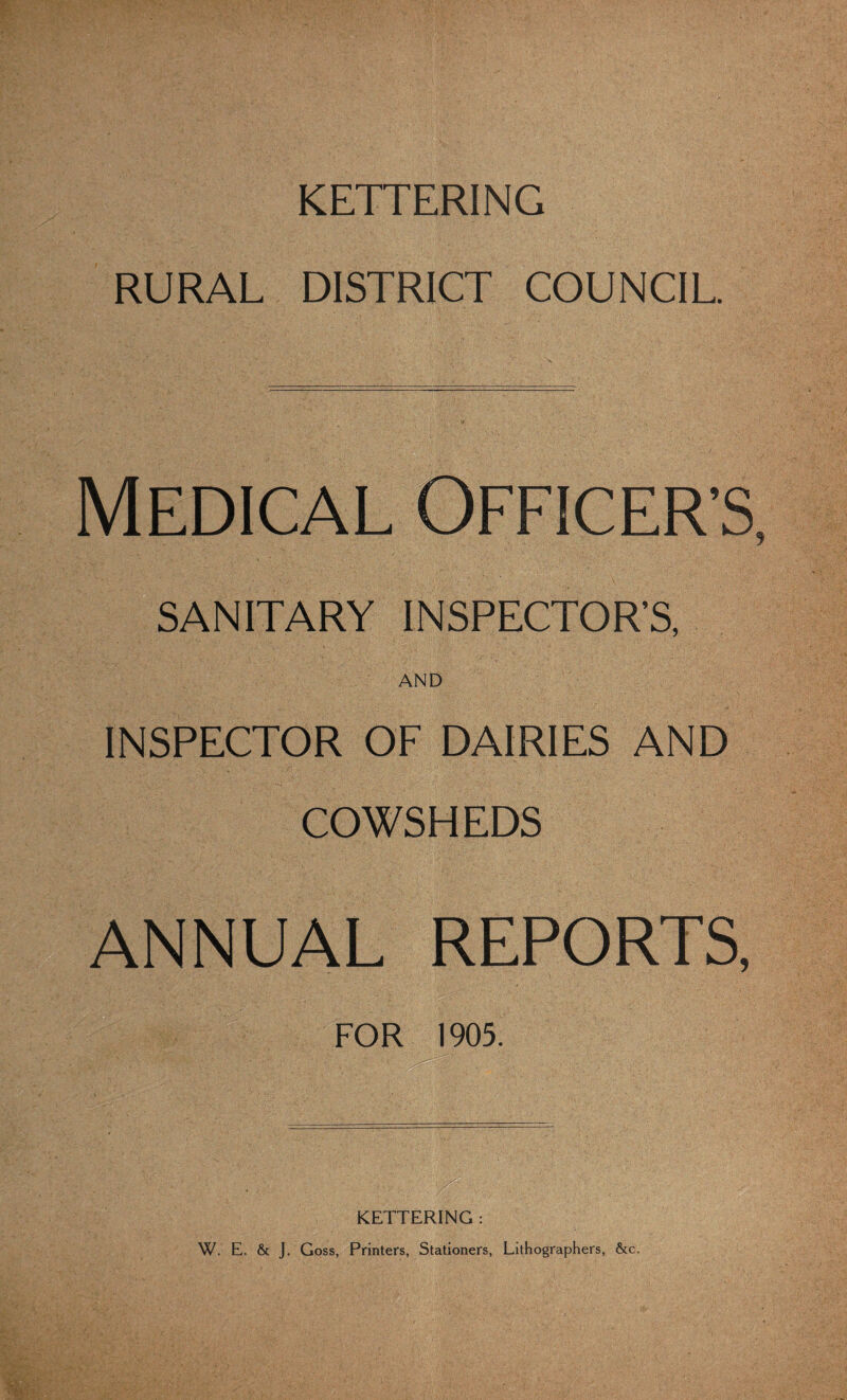 KETTERING RURAL DISTRICT COUNCIL. Medical Officer’s, SANITARY INSPECTOR’S, AND INSPECTOR OF DAIRIES AND COWSHEDS ANNUAL REPORTS, FOR 1905. ' KETTERING : W. E. & J. Goss, Printers, Stationers, Lithographers, &c.