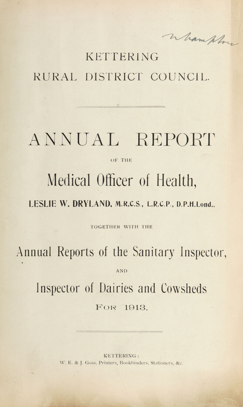 KETTERING RURAL DISTRICT COUNCIL. ANNUAL REPORT OF THE Medical Officer of Health, LESLIE W. DRYLAND, M.R.C.S, L.R.C.P , D.P.H.Lond., TOGETHER WITH THE Annual Reports of the Sanitary Inspectoi ■ AND Inspector of Dairies and Cowsheds For 1913. KETTERING : W. E. & J. Goss, Printers, Bookbinders, Stationers, &c.