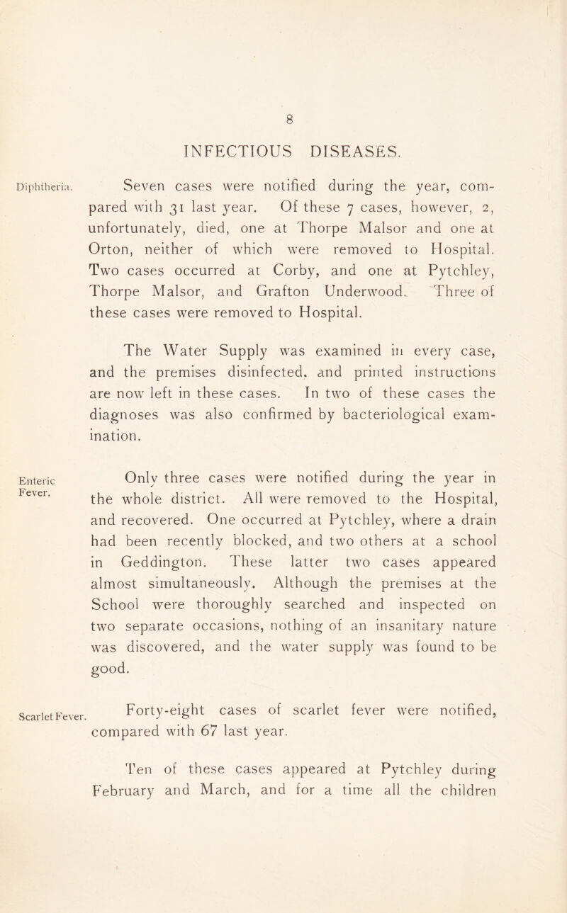 Diphtheria. Enteric Fever. Scarlet Fever. INFECTIOUS DISEASES. Seven cases were notified during the year, com- pared with 31 last year. Of these 7 cases, however, 2, unfortunately, died, one at Thorpe Malsor and one at Orton, neither of which were removed to Hospital. Two cases occurred at Corby, and one at Pytchley, Thorpe Malsor, and Grafton Underwood. Three of these cases were removed to Hospital. The Water Supply was examined in every case, and the premises disinfected, and printed instructions are now left in these cases. In two of these cases the diagnoses was also confirmed by bacteriological exam- ination. Only three cases were notified during the year in the whole district. All were removed to the Hospital, and recovered. One occurred at Pytchley, where a drain had been recently blocked, and two others at a school in Geddington. These latter two cases appeared almost simultaneously* Although the premises at the School were thoroughly searched and inspected on two separate occasions, nothing of an insanitary nature was discovered, and the water supply was found to be good. Forty-eight cases of scarlet fever were notified, compared with 67 last year. Ten of these cases appeared at Pytchley during February and March, and for a time all the children