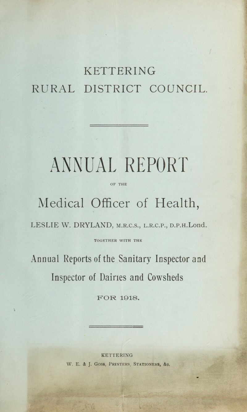 KETTERING RURAL DISTRICT COUNCIL. ANNUAL REPORT OF THE Medical Officer of Health, LESLIE W. DRYLAND, m.r.c.s., l.r.c.p., D.p.H.Lond. TOGETHER WITH THE Annual Reports of the Sanitary Inspector and Inspector of Dairies and Cowsheds FOR 1918. KETTERING W. E. & J. Goss, Printers, Stationeks, &c.