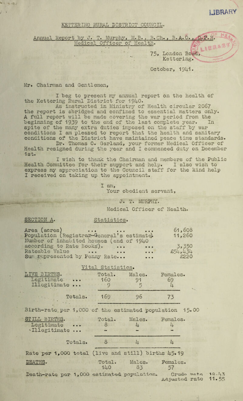 UBRARY KETTERING RURAL DISTRICT COUNCIL. Anaiial Report Uy J. T. Murphy, M.B. , B. Ch. t B. A. 0. « H. Medical Officer of Healtli. 'v 75> London Ro\^, Kettering.' October, 194'1« Mr. Chairman and Gentlemen, I beg to present my annual report on the health of the Kettering Rural District for 1940. As instructed in Ministry of Health circular 2067 the report is abridged and confined to essential matters only. A full report will be made covering the v/ar period from the beginning of 1939 to the end of the last complete year. In spite of the many extra duties imposed on the staff by v/ar conditions I am pleased to report that the health and sanitary conditions of the District have maintained peace time standards. Dr. Thomas 0. Garland, your former Medical Officer of Health resigned during the 5’’ear and I commenced duty on December 1 st. I v/ish to thank the Chairman and members of the Public Health Committee for their support and help. I also v/ish to express my appreciation to the Council staff for the kind help I received on taking up. the appointment. I am. Your obedient servant, — J. T. rCFRPHY. Medical Officer of Health. SECTION A. Statistics. Area (acres) ... ... ... 6l,608 Population (Registra^Qeneral's estimate). 11,260 Number of inhabited houses (end of 1940 according to Rate Books). ... ... 3>350 Rateable Value ... Sum„.r;qpresented by Penny Rate. • • • • • • • • • • £54,434 £220 Vit al Statis tics. LIVE BIRTHS. Legitim.ate ... Illegitimate ... Total. 160 9 Males. 91 5 Females. 69 4 Totals. 169 96 73 Birth-rate, per 1,000- of the estimated population 15*00 STILL BIRTHS. Legitimate 'Illegitimate ... Total. 8 Males. 4 Females. 4 Totals* 8 4 4 Rate per 1,000 total (live and still) births 45*19 DEATHS. Total. Males. Females. 140 83 57 Death-rate per 1,000 estimated populatioru CruUo A^O’^Gted rate 11.55