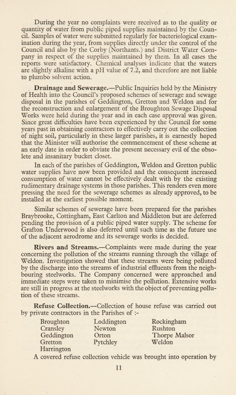 During the year no complaints were received as to the quality or quantity of water from public piped supplies maintained by the Coun- cil. Samples of water were submitted regularly for bacteriological exam- ination during the year, from supplies directly under the control of the Council and also by the Corby (Northants.) and District Water Com- pany in respect of the supplies maintained by them. In all cases the reports were satisfactory. Chemical analyses indicate that the waters are slightly alkaline with a pH value of 7.2, and therefore are not liable to plumbo solvent action. Drainage and Sewerage.—Public Inquiries held by the Ministry of Health into the Council’s proposed schemes of sewerage and sewage disposal in the parishes of Geddington, Gretton and Weldon and for the reconstruction and enlargement of the Broughton Sewage Disposal Works were held during the year and in each case approval was given. Since great difficulties have been experienced by the Council for some years past in obtaining contractors to effectively carry out the collection of night soil, particularly in these larger parishes, it is earnestly hoped that the Minister will authorise the commencement of these scheme at an early date in order to obviate the present necessary evil of the obso- lete and insanitary bucket closet. In each of the parishes of Geddington, Weldon and Gretton public water supplies have now been provided and the consequent increased consumption of water cannot be effectively dealt with by the existing rudimentary drainage systems in those parishes. This renders even more pressing the need for the sewerage schemes as already approved, to be installed at the earliest possible moment. Similar schemes of sewerage have been prepared for the parishes Braybrooke, Cottingham, East Carlton and Middleton but are deferred pending the provision of a public piped water supply. The scheme for Grafton Underwood is also deferred until such time as the future use of the adjacent aerodrome and its sewerage works is decided. Rivers and Streams.—Complaints were made during the year concerning the pollution of the streams running through the village of Weldon. Investigation showed that these streams were being polluted by the discharge into the streams of industrial effluents from the neigh- bouring steelworks. The Company concerned were approached and immediate steps were taken to minimise the pollution. Extensive works are still in progress at the steelworks with the object of preventing pollu- tion of these streams. Refuse Collection.—Collection of house refuse was carried out by private contractors in the Parishes of :- Broughton Cransley Geddington Gretton Harrington Loddington Newton Orton Pytchley A covered refuse collection vehicle was Rockingham Rushton Thorpe Malsor Weldon brought into operation by