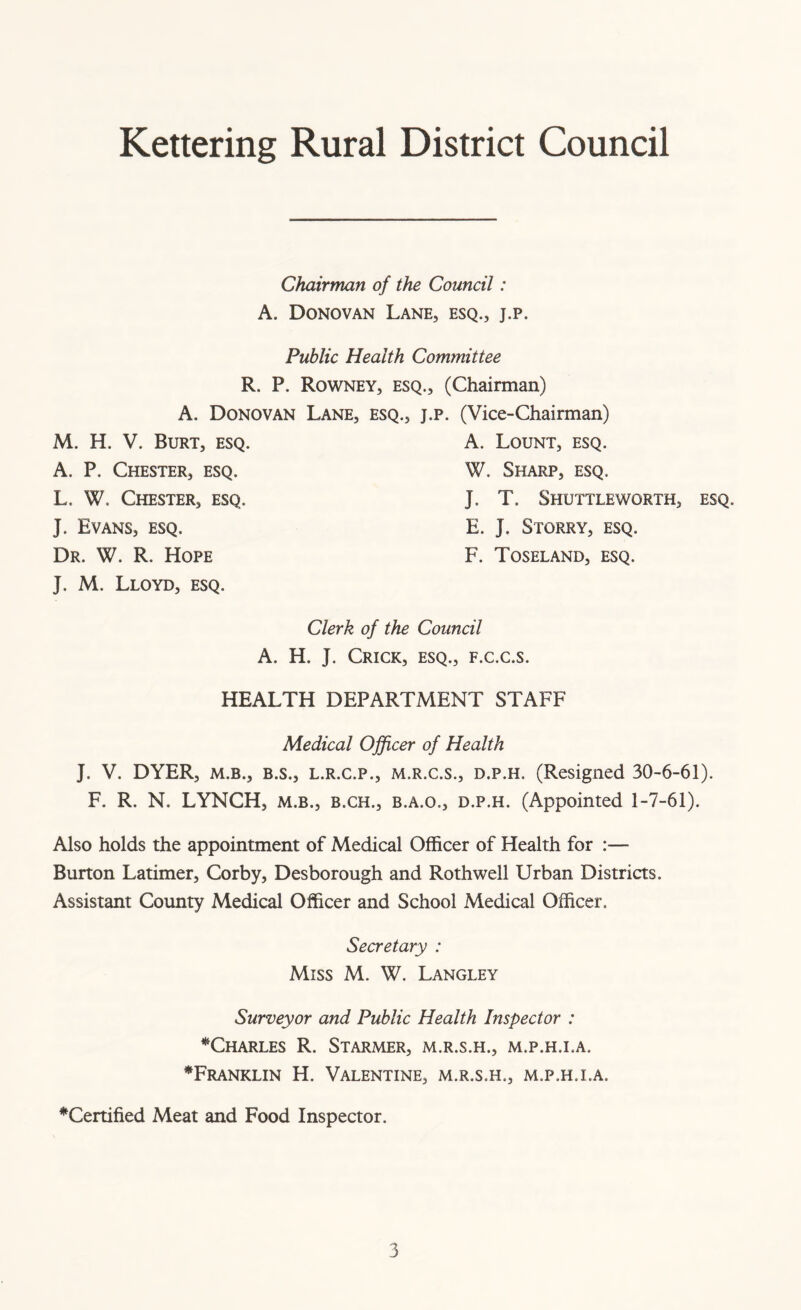 Kettering Rural District Council Chairman of the Council: A. Donovan Lane, esq., j.p. Public Health Committee R. P. Rowney, esq., (Chairman) A. Donovan Lane, esq., j.p. (Vice-Chairman) M. H. V. Burt, esq. A. Lount, esq. A. P. Chester, esq. W. Sharp, esq. L. W. Chester, esq. J. T. Shuttleworth, esq. J. Evans, esq. E. J. Storry, esq. Dr. W. R. Hope F. Toseland, esq. J. M. Lloyd, esq. Clerk of the Council A. H. J. Crick, esq., f.c.c.s. HEALTH DEPARTMENT STAFF Medical Officer of Health J. V. DYER, m.b., B.s., l.r.c.p., m.r.c.s., d.p.h. (Resigned 30-6-61). F. R. N. LYNCH, m.b., b.ch., b.a.o., d.p.h. (Appointed 1-7-61). Also holds the appointment of Medical Officer of Health for :— Burton Latimer, Corby, Desborough and Rothwell Urban Districts. Assistant County Medical Officer and School Medical Officer. Secretary : Miss M. W. Langley Surveyor and Public Health Inspector : ^Charles R. Starmer, m.r.s.h., m.p.h.i.a, *Franklin H. Valentine, m.r.s.h., m.p.h.i.a. ^Certified Meat and Food Inspector.