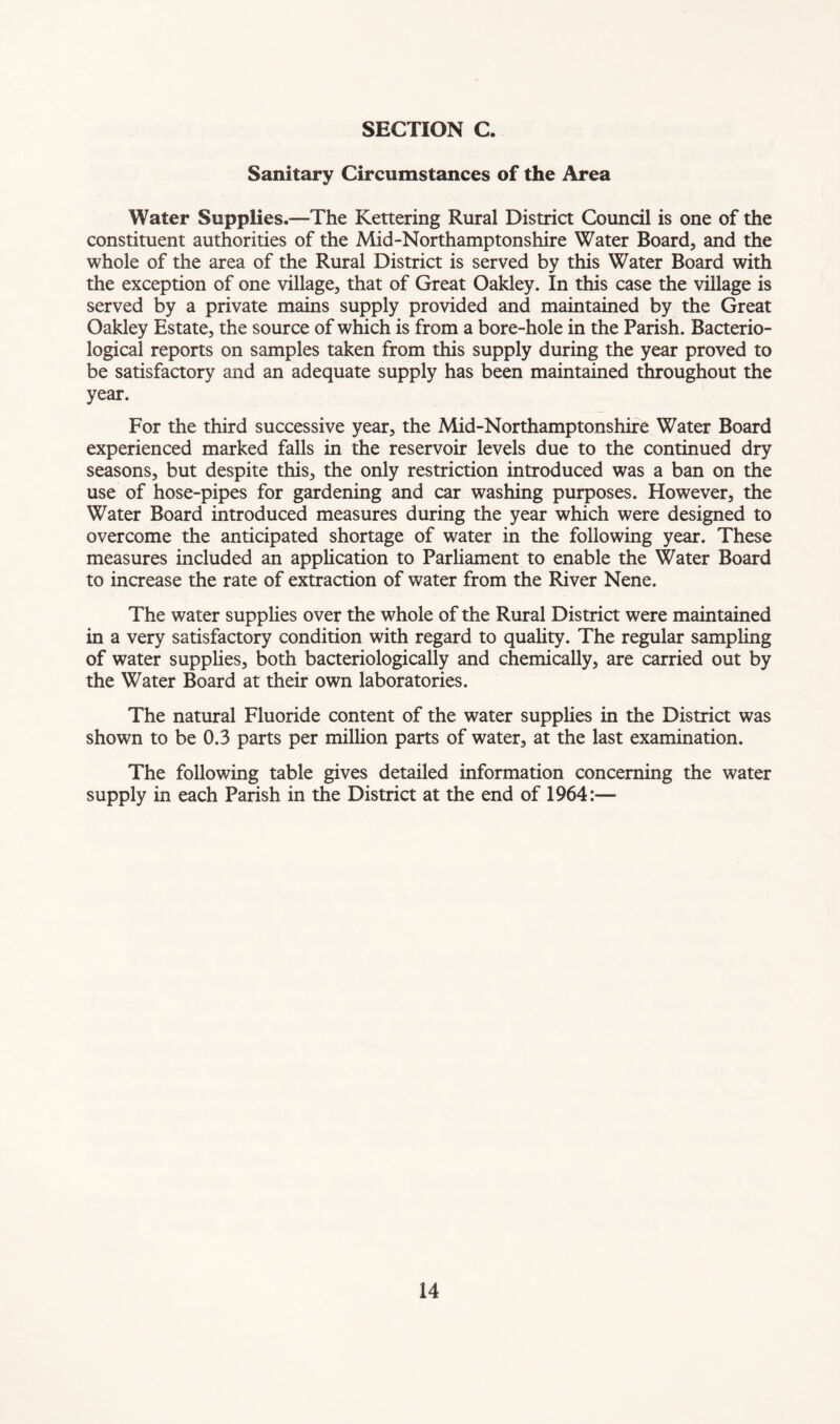 Sanitary Circumstances of the Area Water Supplies.—The Kettering Rural District Council is one of the constituent authorities of the Mid-Northamptonshire Water Board, and the whole of the area of the Rural District is served by this Water Board with the exception of one village, that of Great Oakley. In this case the village is served by a private mains supply provided and maintained by the Great Oakley Estate, the source of which is from a bore-hole in the Parish. Bacterio- logical reports on samples taken from this supply during the year proved to be satisfactory and an adequate supply has been maintained throughout the year. For the third successive year, the Mid-Northamptonshire Water Board experienced marked falls in the reservoir levels due to the continued dry seasons, but despite this, the only restriction introduced was a ban on the use of hose-pipes for gardening and car washing purposes. However, the Water Board introduced measures during the year which were designed to overcome the anticipated shortage of water in the following year. These measures included an application to Parliament to enable the Water Board to increase the rate of extraction of water from the River Nene. The water supplies over the whole of the Rural District were maintained in a very satisfactory condition with regard to quality. The regular sampling of water supplies, both bacteriologically and chemically, are carried out by the Water Board at their own laboratories. The natural Fluoride content of the water supplies in the District was shown to be 0.3 parts per million parts of water, at the last examination. The following table gives detailed information concerning the water supply in each Parish in the District at the end of 1964:—