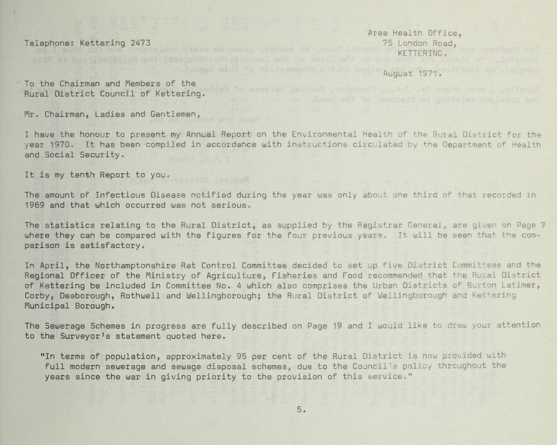 Area Health Office, Telephones Kettering 2473 75 London Road, KETTERINGo August 1971. To the Chairman and Members of the Rural District Council of Kettering. Mr. Chairman, Ladies and Gentlemen, I have the honour to present my Annual Report on the Eni/ironmental Health of the Rural District Tor the year 1970. It has been compiled in accordance with instructions circ lated by ^he Department oT Health and Social Security. It is my tenth Report to you. The amount of Infectious Disease notified during the year was only about one third of that recorded in 1969 and that which occurred was not serious. The statistics relating to the Rural District, as supplied by the Registrar General, are giv/en on Page 7 where they can be compared with the figures for the four prev/ious years. It will be seen tha^ the com- parison is satisfactory. In April, the Northamptonshire Rat Control Committee decided to set up five District Committees and the Regional Officer of the Ministry of Agriculture, Fisheries and Food recommended that the Rural District of Kettering be included in Committee No. 4 which also comprises the Urban Districts of Burton Latimer, Corby, Desborough, Rothwell and Wellingborough; the Rural District of Wellingborough and Kettering Municipal Borough. The Sewerage Schemes in progress are fully described on Page 19 and I would like to draw your attention to the Surveyor's statement quoted here. In terms of population, approximately 95 per cent of the Rural District is now provided with full modern sewerage and sewage disposal schemes, due to the Council's policy throughout the years since the war in giving priority to the provision of this service.