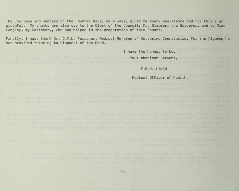 The Chairman and riembers of the Council hav/e, as always, given me every assistance and for this I am grateful. I^y thanks are also due to the Clerk of the Council; fir. Starmer, the Surveyor, and to fliss Langley, my Secretary, who has helped in the preparation of this Report. Finally, I must thank Dr. SoU.L. Farquhar, fledical Referee of Kettering Crematorium, for the figures he has provided relating to Disposal of the Dead. I have the honour to be. Your obedient Servant, F.RcNo LYNCH fledical Officer of Health.