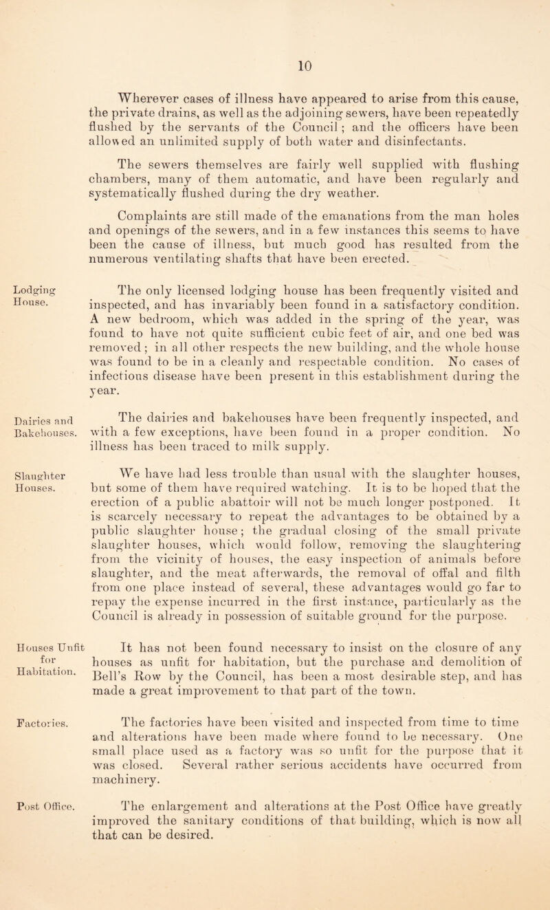 Lodging House. Dairies and Bakehouses. Slaughter Houses. Houses Unfit for Habitation. Factories. Post Office. Wherever cases of illness have appeared to arise from this cause, the private drains, as well as the adjoining sewers, have been repeatedly flushed by the servants of the Council ; and the officers have been allowed an unlimited supply of both water and disinfectants. The sewers themselves are fairly well supplied with flushing chambers, many of them automatic, and have been regularly and systematically flushed during the dry weather. Complaints are still made of the emanations from the man holes and openings of the sew’ers, and in a few instances this seems to have been the cause of illness, but much good has resulted from the numerous ventilating shafts that have been erected. The only licensed lodging house has been frequently visited and inspected, and has invariably been found in a satisfactory condition. A new bedroom, which was added in the spring of the year, was found to have not quite sufficient cubic feet of air, and one bed was removed ; in all other respects the new building, and the whole house was found to be in a cleanly and respectable condition. No cases of infectious disease have been present in this establishment during the year. The dairies and bakehouses have been frequently inspected, and with a few exceptions, have been found in a proper condition. No illness has been traced to milk supply. We have had less trouble than usual with the slaughter houses, but some of them have required watching. It is to be hoped that the erection of a public abattoir will not be much longer postponed. It is scarcely necessary to repeat the advantages to be obtained by a public slaughter house; the gradual closing of the small private slaughter houses, which would follow, removing the slaughtering from the vicinity of houses, the easy inspection of animals before slaughter, and the meat afterwards, the removal of offal and filth from one place instead of several, these advantages would go far to repay the expense incurred in the first instance, particularly as the Council is already in possession of suitable ground for the purpose. It has not been found necessary to insist on the closure of any houses as unfit for habitation, but the purchase and demolition of Bell’s Bow by the Council, has been a most desirable step, and has made a great improvement to that part of the town. The factories have been visited and inspected from time to time and alterations have been made where found to be necessary. One small place used as a factory was so unfit for the purpose that it was closed. Several rather serious accidents have occurred from machinery. The enlargement and alterations at the Post Office have greatly improved the sanitary conditions of that building, which is now all that can be desired.