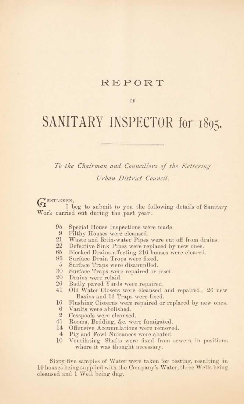 REPORT OP SANITARY INSPECTOR lor 1895. To the Chairman and Councillors of the Kettering Urban District Council. W^ENTLEMEN, I beg to submit to you the following details of Sanitary Work carried out during the past year: 95 Special House Inspections were made. 9 Filthy Houses were cleansed. 21 Waste and Rain-water Pipes were cut off from drains. 22 Defective Sink Pipes were replaced by new ones. 65 Blocked Drains affecting 216 houses were cleared. 86 Surface Drain Trops were fixed. 5 Surface Traps were disannulled. 30 Surface Traps were repaired or reset. 20 Drains were relaid. 26 Badly paved Yards were.repaired. 41 Old Water Closets were cleansed and repaired; 26 new Basins and 13 Traps were fixed. 16 Flushing Cisterns were repaired or replaced by new ones. 6 Vaults were abolished. 2 Cesspools were cleansed. 41 Rooms, Bedding, &c. were fumigated. 14 Offensive Accumulations were removed. 4 Pig and Fowl Nuisances were abated. 10 Ventilating Shafts were fixed from sewers, in positions where it was thought necessary. Sixty-five samples of Water were taken for testing, resulting in 19 houses being supplied with the Company’s Water, three Wells being