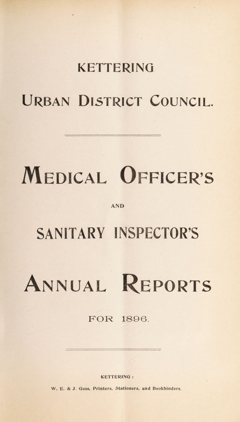 KETTERING Urban District Council. Medical Officer’s AND SANITARY INSPECTOR’S Annual Reports FOR 1896. KETTERING : W. E. & J. Goss, Printers, Stationers, and Bookbinders.