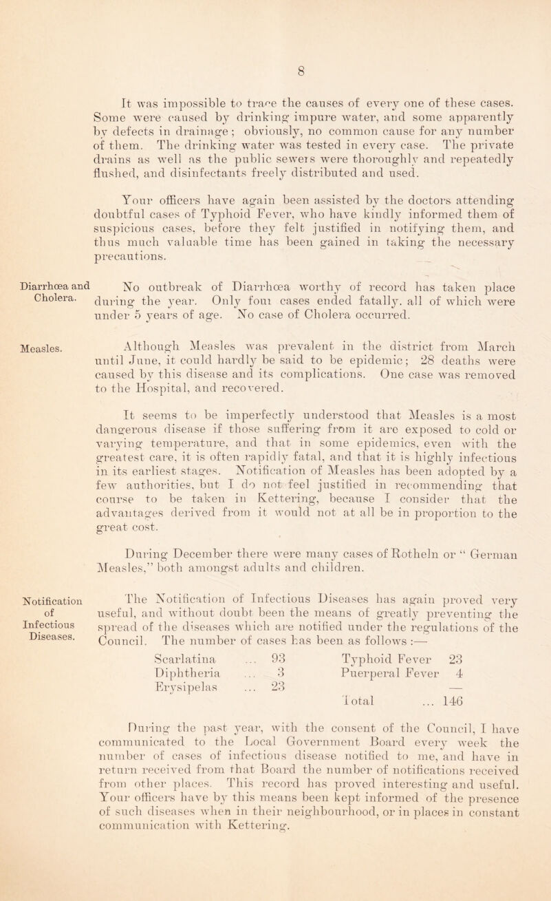 Diarrhoea and Cholera. Measles. Notification of Infectious Diseases. It was impossible to trace the causes of every one of these cases. Some were caused by drinking’ impure water, and some apparently by defects in drainage ; obviously, no common cause for any number of them. The drinking water was tested in every case. The private drains as well as the public sewers were thoroughly and repeatedly flushed, and disinfectants freely distributed and used. Your officers have again been assisted by the doctors attending doubtful cases of Typhoid Fever, who have kindly informed them of suspicious cases, before they felt justified in notifying them, and thus much valuable time has been gained in taking the necessary precautions. No outbreak of Diarrhoea worthy of record has taken place during the year. Only four cases ended fatally, all of which were under 5 years of age. No case of Cholera occurred. Although Measles was prevalent in the district from March until June, it could hardly be said to be epidemic; 28 deaths were caused by this disease and its complications. One case was removed to the Hospital, and recovered. It seems to be imperfectly understood that Measles is a most dangerous disease if those suffering from it are exposed to cold or varying temperature, and that in some epidemics, even with the greatest care, it is often rapidly fatal, and that it is highly infectious in its earliest stages. Notification of Measles has been adopted by a few authorities, but I do not feel justified in recommending that course to be taken in Kettering, because I consider that the advantages derived from it would not at all be in proportion to the great cost. During December there were many cases of Rotheln or “ German Measles,” both amongst adults and children. The Notification of Infectious Diseases has again proved very useful, and without doubt been the means of greatly preventing the spread of the diseases which are notified under the regulations of the Council. The number of cases has been as follows :— Scarlatina ... 93 Typhoid Fever 23 Diphtheria ... 3 Puerperal Fever 4 Erysipelas ... 23 — Total ... 146 During the past year, with the consent of the Council, I have communicated to the Local Government Board every week the number of cases of infectious disease notified to me, and have in return received from that Board the number of notifications received from other places. This record has proved interesting and useful. Your officers have by this means been kept informed of the presence of such diseases when in their neighbourhood, or in places in constant communication with Kettering.