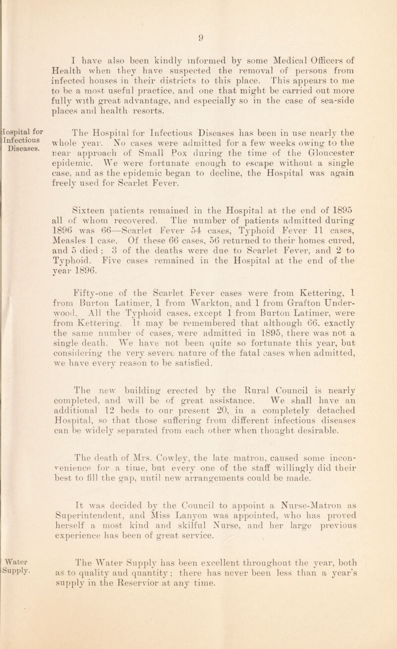 lospital for Infectious Diseases. W ater Supply. I have also been kindly informed by some Medical Officers of Health when they have suspected the removal of persons from infected houses in their districts to this place. This appears to me to be a most useful practice, and one that might be carried out more fully with great advantage, and especially so in the case of sea-side places and health resorts. The Hospital for Infectious Diseases has been in use nearly the whole year. Mo cases were admitted for a few weeks owing to the near approach of Small Pox during the time of the Gloucester epidemic. We were fortunate enough to escape without a single case, and as the epidemic began to decline, the Hospital was again freely used for Scarlet Fever. Sixteen patients remained in the Hospital at the end of 1895 all of whom recovered. The number of patients admitted during 1896 was 66—Scarlet Fever 54 cases, Typhoid Fever 11 cases, Measles 1 case. Of these 66 cases, 56 returned to their homes cured, and 5 died ; 3 of the deaths were due to Scarlet Fever, and 2 to Typhoid. Five cases remained in the Hospital at the end of the year 1896. •/ Fifty-one of the Scarlet Fever cases were from Kettering, 1 from Burton Latimer, 1 from Warkton, and 1 from Grafton Under- wood. All the Typhoid cases, except 1 from Burton Latimer, were from Kettering. It may be remembered that although 66. exactly the same number of cases, were admitted in 1895, there was not a single death. We have not been quite so fortunate this year, but considering the very severe nature of the fatal cases when admitted, we have every reason to be satisfied. The new building erected by the Rural Council is nearly completed, and will be of great assistance. We shall have an additional 12 beds to our present 20, in a completely detached Hospital, so that those suffering from different infectious diseases can be widely separated from each other when thought desirable. The death of Mrs. Cowley, the late matron, caused some incon- venience for a time, but every one of the staff willingly did their best to fill the gap, until new arrangements could be made. It was decided by the Council to appoint a Nurse-Matron as Superintendent, and Miss Lanyon was appointed, who has proved herself a most kind and skilful Nurse, and her large previous experience has been of great service. The Water Supply has been excellent throughout the year, both as to quality and quantity; there has never been less than a year’s supply in the Reservior at any time.