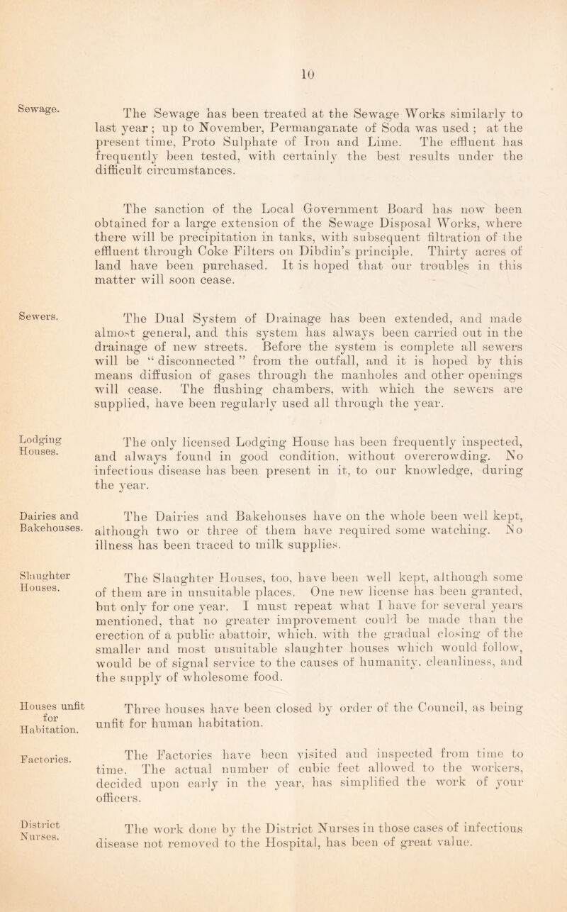 Sewage. Sewers. Lodging Houses. Dairies and Bakehouses. Slaughter Houses. Houses unfit for Habitation. Factories. District Nurses. The Sewage has been treated at the Sewage Works similarly to last year ; np to November, Permanganate of Soda was nsed ; at the present time, Proto Sulphate of Iron and Lime. The effluent has frequently been tested, with certainly the best results under the difficult circumstances. The sanction of the Local Government Board has now been obtained for a large extension of the Sewage Disposal Works, where there will be precipitation in tanks, with subsequent filtration of the effluent through Coke Filters on Dibdin’s principle. Thirty acres of land have been purchased. It is hoped that our troubles in this matter will soon cease. The Dual System of Drainage has been extended, and made almost general, and this system has always been carried out in the drainage of new streets. Before the system is complete all sewers will be “ disconnected ” from the outfall, and it is hoped by this means diffusion of gases through the manholes and other openings will cease. The flushing chambers, with which the sewers are supplied, have been regularly used all through the year. The only licensed Lodging House has been frequently inspected, and always found in good condition, without overcrowding. No infectious disease has been present in it, to our knowledge, during the year. The Dairies and Bakehouses have on the whole been well kept, although two or three of them have required some watching. No illness has been traced to milk supplies. The Slaughter Houses, too, have been well kept, although some of them are in unsuitable places. One new license has been granted, but only for one year. I must repeat what I have for several years mentioned, that no greater improvement could be made than the erection of a public abattoir, which, with the gradual closing of the smaller and most unsuitable slaughter houses which would follow, would be of signal service to the causes of humanity, cleanliness, and the supply of wholesome food. Three houses have been closed by order of the Council, as being unfit for human habitation. The Factories have been visited and inspected from time to time. The actual number of cubic feet allowed to the workers, decided upon early in the year, has simplified the work of your officers. The work done by the District Nurses in those cases of infectious disease not removed to the Hospital, has been of great value.