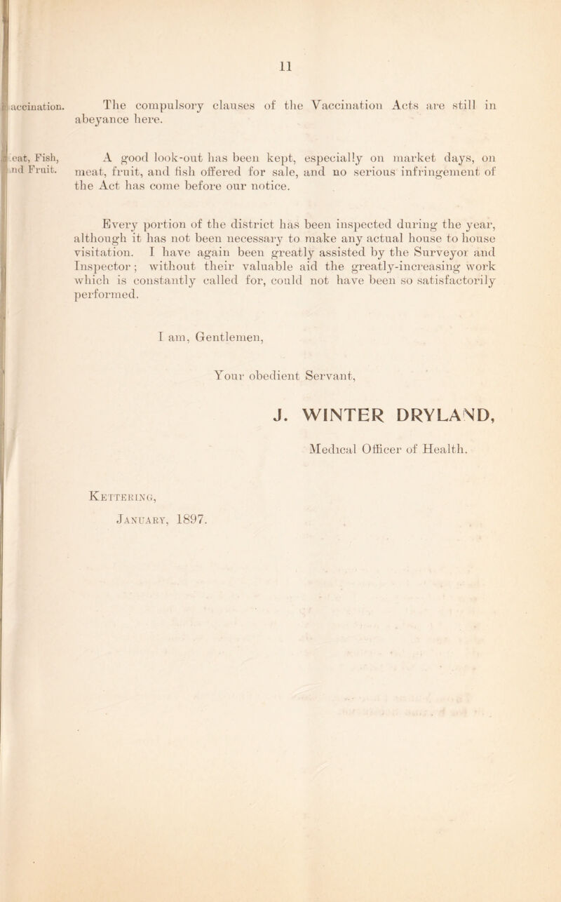 B accination. The compulsory clauses of the Vaccination Acts are still in abeyance here. I .eat, Fish, l .nd Fruit. A good look-out has been kept, especially on market days, on meat, fruit, and fish offered for sale, and no serious infringement of the Act has come before our notice. Every portion of the district has been inspected during the year, although it has not been necessary to make any actual house to house visitation. I have again been greatly assisted by the Surveyor and Inspector ; without their valuable aid the greatly-increasing work which is constantly called for, could not have been so satisfactorily performed. I am, Gentlemen, Your obedient Servant, J. WINTER DRYLAND, Medical Officer of Health. Kettering, January, 1897.