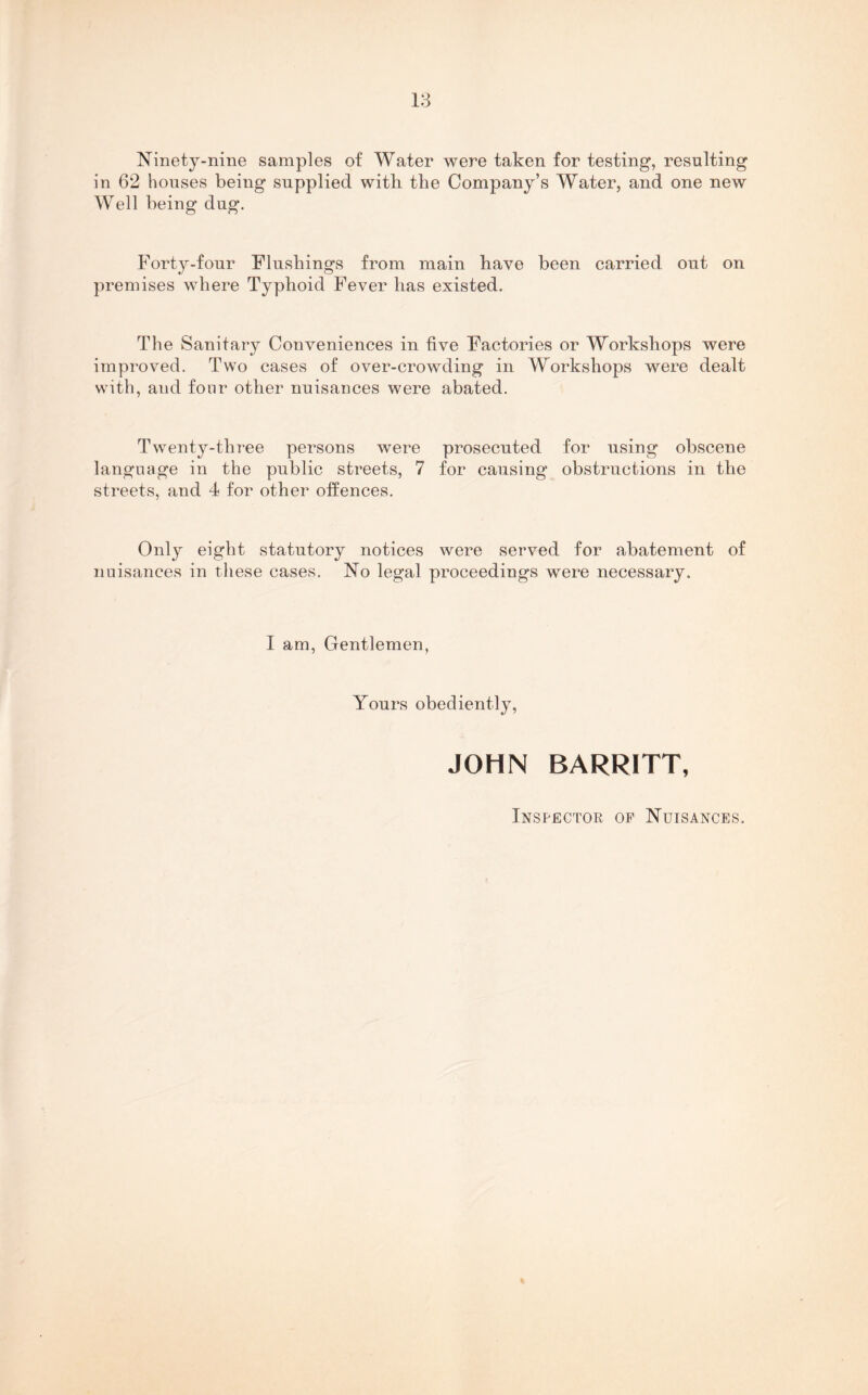 Ninety-nine samples of Water were taken for testing, resulting in 62 houses being supplied with the Company’s Water, and one new Well being dug. Forty-four Flushings from main have been carried out on premises where Typhoid Fever has existed. The Sanitary Conveniences in five Factories or Workshops were improved. Two cases of over-crowding in Workshops were dealt with, and fonr other nuisances were abated. Twenty-three persons were prosecuted for using obscene language in the public streets, 7 for causing obstructions in the streets, and 4 for other offences. Only eight statutory notices were served for abatement of nuisances in these cases. No legal proceedings were necessary. I am, Gentlemen, Yours obediently, JOHN BARRITT, Inspector of Nuisances.